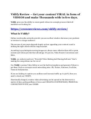 Vidify Review – Get your content VIRAL in form of
VIDEOS and make Thousands with in few days.
Vidify gives you the ability to create quick videos via a simple process which all
marketers are looking for.
https://crownreviews.com/vidify-review/
What Is Vidify?
Online social media networks provide you an excellent window showcase your products
or services to a larger audience.
The success of your posts depends largely on how appealing your content is and is
striking the right chord with the target market.
According to psychologists moving images are always more effective than still or print
content and videos provide that advantage. It's proven, Video Boosts Conversions and
Sales.
Vidify, an exclusive and new "Powerful Video Making And Sharing Software" that's
making the competition run for cover!
Use Vidify's custom Video Editor or use the built-in templates and generate Videos to
get them Viral on six major social networking sites: FB, Twitter, Pinterest, YouTube,
Vimeo & Dailymotion.
If you are looking to capture you audience and increase traffic up to 300%, then you
need to check out VIDIFY.
Emotionally charged, creative video advertising can be spread on the Internet in a
matter of days, getting millions of views and CREATE AN EFFORTLESS, PERSONAL
CONNECTION WITH your USERS.
 