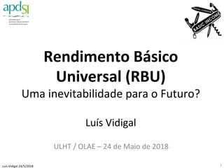 Luís	Vidigal	24/5/2018	
Rendimento	Básico	
Universal	(RBU)	
Uma	inevitabilidade	para	o	Futuro?	
	
Luís	Vidigal	
	
ULHT	/	OLAE	–	24	de	Maio	de	2018	
1	
 
