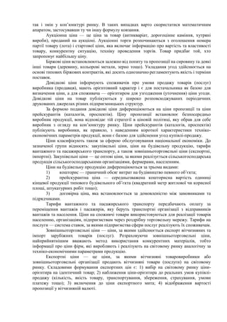 так і змін у кон’юнктурі ринку. В таких випадках варто скористатися математичним
апаратом, застосувавши ту чи іншу формулу ковзання.
Аукціонна ціна — це ціна за товар (антикваріат, дорогоцінне каміння, хутряні
вироби), проданий на аукціоні. Аукціонні торги розпочинаються з оголошення номера
партії товару (лота) і стартової ціни, яка включає інформацію про вартість та властивості
товару, конкурентну ситуацію, техніку проведення торгів. Товар придбає той, хто
запропонує найбільшу ціну.
Біржові ціни встановлюються залежно від попиту та пропозиції на сировину та деякі
інші товари (деревину, кольорові метали, зерно тощо). Укладання угод здійснюється на
основі типових біржових контрактів, які досить однозначно регламентують якість і терміни
поставок.
Довідкові ціни інформують споживачів про умови продажу товарів (послуг)
виробника (продавця), мають орієнтовний характер і є для постачальника як базою для
визначення ціни, а для споживача — орієнтиром для узгодження (уточнення) ціни угоди.
Довідкові ціни на товар публікуються у широко розповсюджуваних періодичних
друкованих джерелах різних підприємницьких структур.
За формою подання довідкові ціни диференціюються на ціни пропозиції та ціни
прейскурантів (каталогів, проспектів). Ціну пропозиції встановлює безпосередньо
виробник продукції, вона відповідає тій стратегії в ціновій політиці, яку обрав для себе
виробник з огляду на кон’юнктуру ринку. Ціни прейскурантів (каталогів, проспектів)
публікують виробники, як правило, з наведенням короткої характеристики техніко-
економічних параметрів продукції, вони є базою для здійснення угод купівлі-продажу.
Ціни класифікують також за сферою обслуговування національної економіки. До
зазначеної групи відносять: закупівельні ціни, ціни на будівельну продукцію, тарифи
вантажного та пасажирського транспорту, а також зовнішньоторговельні ціни (експортні,
імпортні). Закупівельні ціни — це оптові ціни, за якими реалізується сільськогосподарська
продукція сільськогосподарськими організаціями, фермерами, населенням.
Ціни на будівельну продукцію диференціюються за трьома видами:
1) кошторис — граничний обсяг витрат на будівництво певного об’єкта;
2) прейскурантна ціна — середньозважена кошторисна вартість одиниці
кінцевої продукції типового будівельного об’єкта (квадратний метр житлової чи корисної
площі, штукатурних робіт тощо);
3) договірна ціна, яка встановлюється за домовленістю між замовниками та
підрядчиками.
Тарифи вантажного та пасажирського транспорту передбачають оплату за
переміщення вантажів і пасажирів, яку беруть транспортні організації з відправників
вантажів та населення. Ціни на споживчі товари використовуються для реалізації товарів
населенню, організаціям, підприємствам через роздрібну торговельну мережу. Тарифи на
послуги — система ставок, за якими підприємства сфери послуг реалізують їх споживачам.
Зовнішньоторговельні ціни — ціни, за якими здійснюється експорт вітчизняних та
імпорт зарубіжних товарів (послуг). Розраховуючи зовнішньоторговельні ціни,
найприйнятнішим вважають метод використання конкурентних матеріалів, тобто
інформації про ціни фірм, які виробляють і реалізують на світовому ринку аналогічну за
техніко-економічними параметрами продукцію.
Експортні ціни — це ціни, за якими вітчизняні товаровиробники або
зовнішньоторговельні організації продають вітчизняні товари (послуги) на світовому
ринку. Складовими формування експортних цін є: 1) вибір на світовому ринку ціни-
орієнтира на ідентичний товар; 2) наближення ціни-орієнтира до реальних умов купівлі-
продажу (кількість, якість товару, транспортування, збереження, страхування, умови
платежу тощо); 3) включення до ціни експортного мита; 4) відображення вартості
пропозиції у вітчизняній валюті.
 