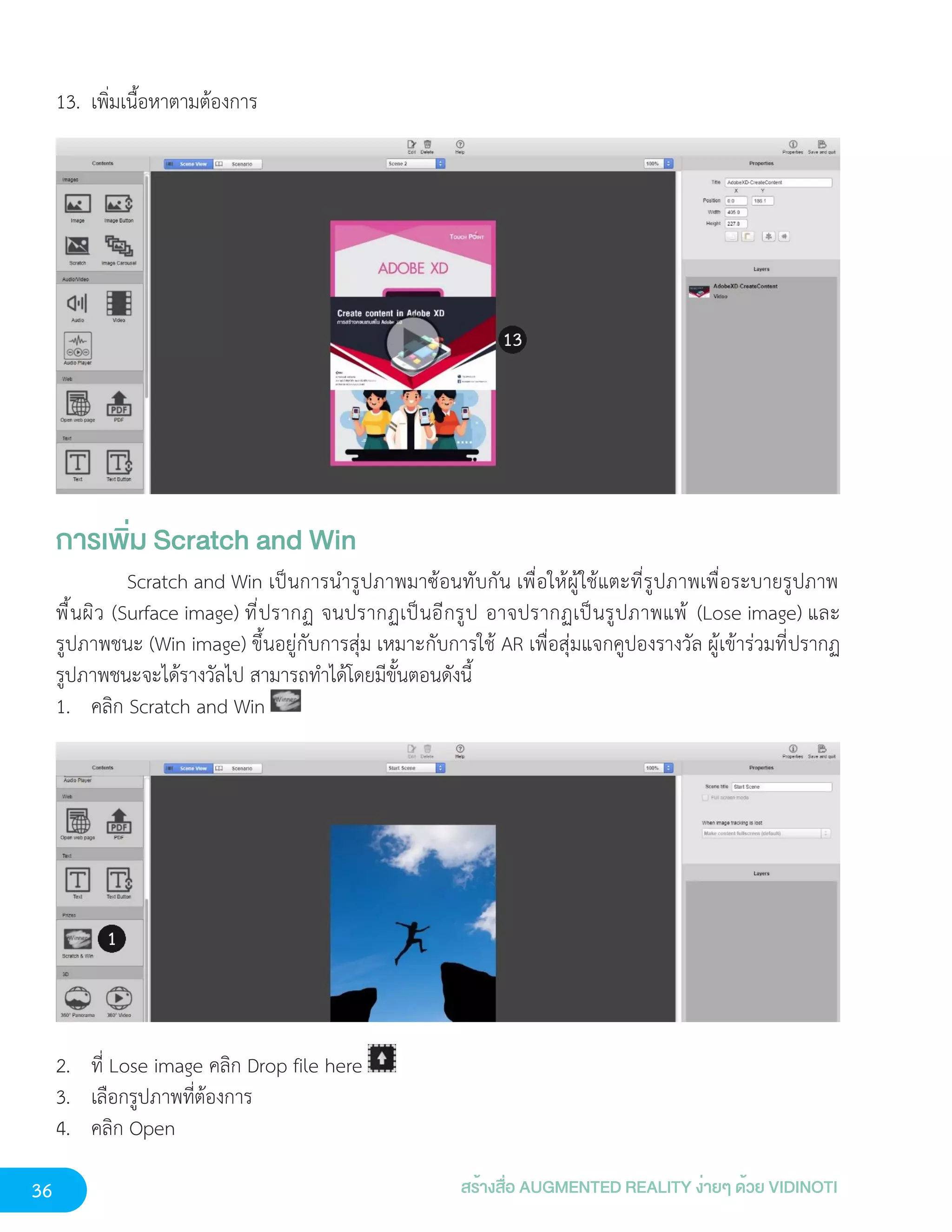 36 สร้างสื่อ AUGMENTED REALITY ง่ายๆ ด้วย VIDINOTI
13. เพิ่มเนื้อหาตามต้องการ
การเพิ่ม Scratch and Win
Scratch and Win เป็นการนำรูปภาพมาซ้อนทับกัน เพื่อให้ผู้ใช้แตะที่รูปภาพเพื่อระบายรูปภาพ
พื้นผิว (Surface image) ที่ปรากฏ จนปรากฏเป็นอีกรูป อาจปรากฏเป็นรูปภาพแพ้ (Lose image) และ
รูปภาพชนะ (Win image) ขึ้นอยู่กับการสุ่ม เหมาะกับการใช้ AR เพื่อสุ่มแจกคูปองรางวัล ผู้เข้าร่วมที่ปรากฏ
รูปภาพชนะจะได้รางวัลไป สามารถทำได้โดยมีขั้นตอนดังนี้
1. คลิก Scratch and Win
2. ที่ Lose image คลิก Drop file here
3. เลือกรูปภาพที่ต้องการ
4. คลิก Open
 