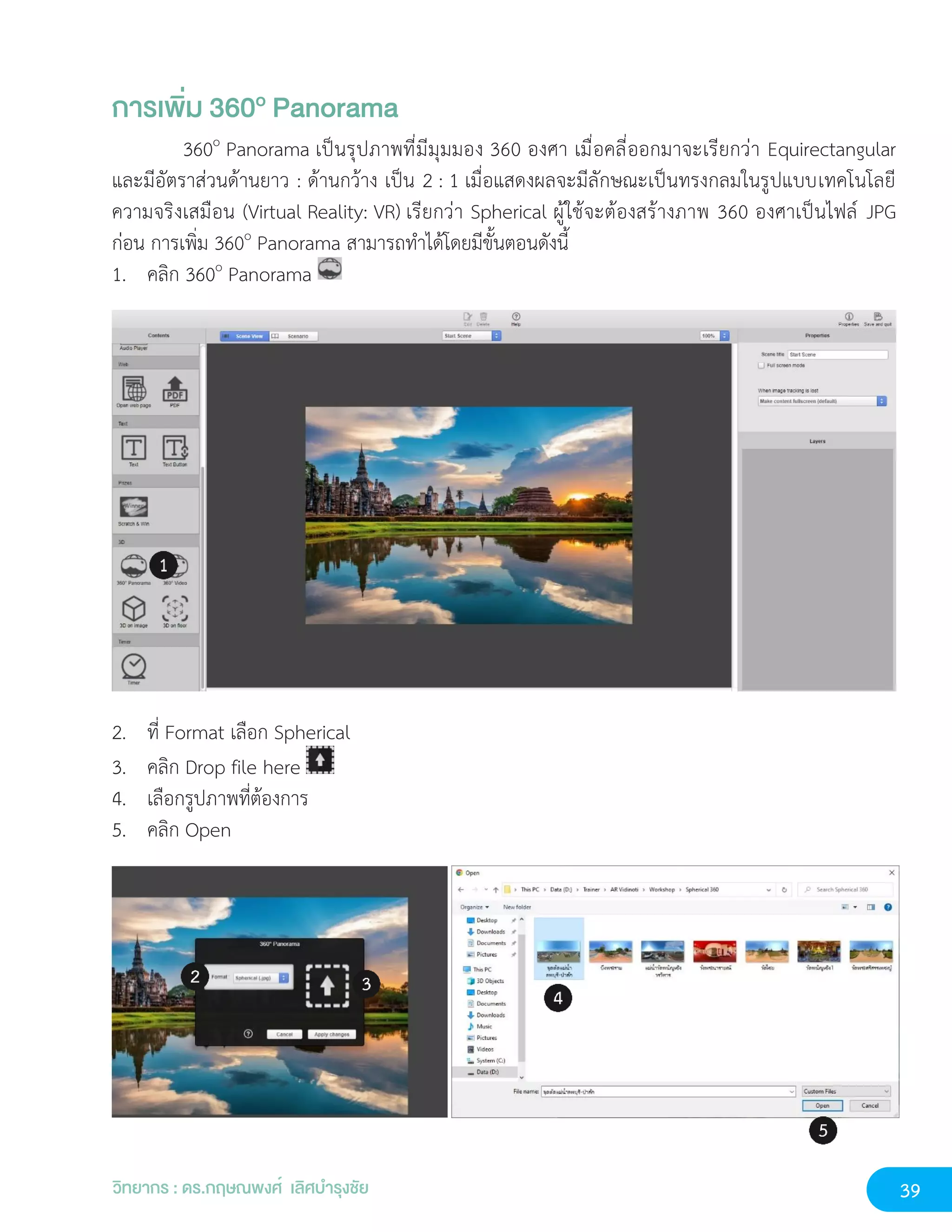39
วิทยากร : ดร.กฤษณพงศ์ เลิศบำรุงชัย
การเพิ่ม 360o Panorama
360o
Panorama เป็นรุปภาพที่มีมุมมอง 360 องศา เมื่อคลี่ออกมาจะเรียกว่า Equirectangular
และมีอัตราส่วนด้านยาว : ด้านกว้าง เป็น 2 : 1 เมื่อแสดงผลจะมีลักษณะเป็นทรงกลมในรูปแบบเทคโนโลยี
ความจริงเสมือน (Virtual Reality: VR) เรียกว่า Spherical ผู้ใช้จะต้องสร้างภาพ 360 องศาเป็นไฟล์ JPG
ก่อน การเพิ่ม 360o
Panorama สามารถทำได้โดยมีขั้นตอนดังนี้
1. คลิก 360o
Panorama
2. ที่ Format เลือก Spherical
3. คลิก Drop file here
4. เลือกรูปภาพที่ต้องการ
5. คลิก Open
 