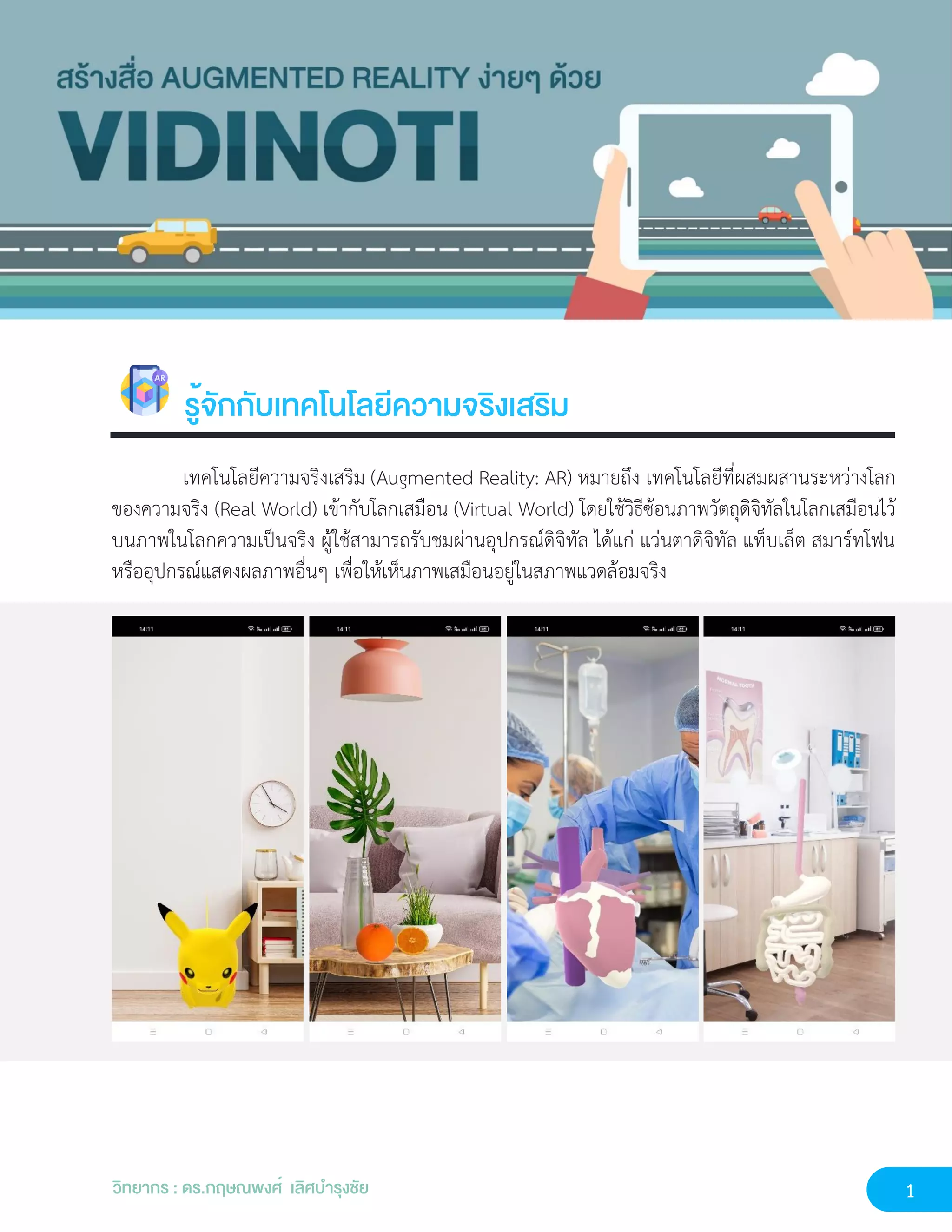 1
วิทยากร : ดร.กฤษณพงศ์ เลิศบำรุงชัย
รู้จักกับเทคโนโลยีความจริงเสริม
เทคโนโลยีความจริงเสริม (Augmented Reality: AR) หมายถึง เทคโนโลยีที่ผสมผสานระหว่างโลก
ของความจริง (Real World) เข้ากับโลกเสมือน (Virtual World) โดยใช้วิธีซ้อนภาพวัตถุดิจิทัลในโลกเสมือนไว้
บนภาพในโลกความเป็นจริง ผู้ใช้สามารถรับชมผ่านอุปกรณ์ดิจิทัล ได้แก่ แว่นตาดิจิทัล แท็บเล็ต สมาร์ทโฟน
หรืออุปกรณ์แสดงผลภาพอื่นๆ เพื่อให้เห็นภาพเสมือนอยู่ในสภาพแวดล้อมจริง
 