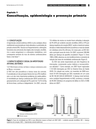 7VI Diretrizes Brasileiras de Hipertensão – DBH VIVI Diretrizes Brasileiras de Hipertensão – DBH VIRev Bras Hipertens vol.17(1):7-10, 2010.
Capítulo 1
Conceituação, epidemiologia e prevenção primária
1.1 Conceituação
A hipertensão arterial sistêmica (HAS) é uma condição clínica
multifatorial caracterizada por níveis elevados e sustentados de
pressão arterial (PA). Associa-se frequentemente a alterações
funcionais e/ou estruturais dos órgãos-alvo (coração, encéfalo,
rins e vasos sanguíneos) e a alterações metabólicas, com
consequente aumento do risco de eventos cardiovasculares
fatais e não fatais1-4
.
1.2 Impacto médico e social da hipertensão
arterial sistêmica
1.2.1 Hipertensão arterial sistêmica e doenças cardiovasculares
no Brasil e no mundo
A HAS tem alta prevalência e baixas taxas de controle.
É considerada um dos principais fatores de risco (FR) modificá-
veis e um dos mais importantes problemas de saúde pública.
A mortalidade por doença cardiovascular (DCV) aumenta pro-
gressivamente com a elevação da PA a partir de 115/75 mmHg
de forma linear, contínua e independente1
. Em 2001, cerca de
7,6 milhões de mortes no mundo foram atribuídas à elevação
da PA (54% por acidente vascular encefálico [AVE] e 47% por
doença isquêmica do coração [DIC])4
, sendo a maioria em países
de baixo e médio desenvolvimento econômico e mais da metade
em indivíduos entre 45 e 69 anos. Em nosso país, as DCV têm
sido a principal causa de morte. Em 2007, ocorreram 308.466
óbitos por doenças do aparelho circulatório2
(Figura 1). Entre
1990 e 2006, observou-se uma tendência lenta e constante de
redução das taxas de mortalidade cardiovascular (Figura 2).
As DCV são ainda responsáveis por alta frequência de
internações, ocasionando custos médicos e socioeconômi-
cos elevados1,3
. Como exemplo, em 2007 foram registradas
1.157.509 internações por DCV no Sistema Único de Saúde
(SUS). Em relação aos custos, em novembro de 2009 ocor-
reram 91.970 internações por DCV, resultando em um custo
de R$ 165.461.644,33 (DATASUS)5
. A doença renal terminal,
outra condição frequentemente na HAS, ocasionou a inclusão
de 94.282 indivíduos em programa de diálise no SUS e 9.486
óbitos em 20075
.
70,6%
29,4%
Doenças cardiovasculares (DCV)
Outras causas
31,4% 30,0%
12,8%
25,1%
AVE	 DIC	 HAS	 Outras
				 causas
Figura 1. Taxas de mortalidade por DCV e suas diferentes causas no Brasil, em 2007 (AVE = acidente vascular encefálico; DIC = doença
isquêmica do coração; HAS = hipertensão arterial sistêmica).
 