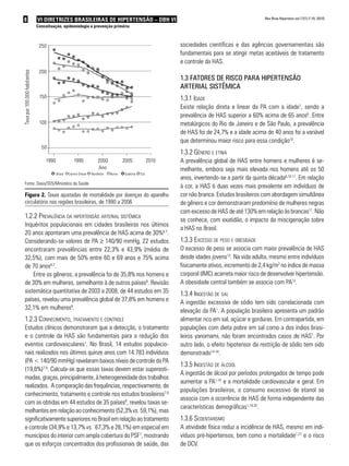 8 VI Diretrizes Brasileiras de Hipertensão – DBH VI
Conceituação, epidemiologia e prevenção primária
Rev Bras Hipertens vol.17(1):7-10, 2010.
250
200
150
Taxapor100.000habitantes
100
50
1990	 1995	 2000	 2005	 2010
Brasil	 Centro-Oeste	 Nordeste	 Norte	 Sudeste	 Sul
Ano
Figura 2. Taxas ajustadas de mortalidade por doenças do aparelho
circulatório nas regiões brasileiras, de 1990 a 2006.
1.2.2 Prevalência da hipertensão arterial sistêmica
Inquéritos populacionais em cidades brasileiras nos últimos
20 anos apontaram uma prevalência de HAS acima de 30%6,7
.
Considerando-se valores de PA ≥ 140/90 mmHg, 22 estudos
encontraram prevalências entre 22,3% e 43,9% (média de
32,5%), com mais de 50% entre 60 e 69 anos e 75% acima
de 70 anos6,7
.
Entre os gêneros, a prevalência foi de 35,8% nos homens e
de 30% em mulheres, semelhante à de outros países8
. Revisão
sistemática quantitativa de 2003 a 2008, de 44 estudos em 35
países, revelou uma prevalência global de 37,8% em homens e
32,1% em mulheres8
.
1.2.3 Conhecimento, tratamento e controle
Estudos clínicos demonstraram que a detecção, o tratamento
e o controle da HAS são fundamentais para a redução dos
eventos cardiovasculares1
. No Brasil, 14 estudos populacio-
nais realizados nos últimos quinze anos com 14.783 indivíduos
(PA < 140/90 mmHg) revelaram baixos níveis de controle da PA
(19,6%)7,9
. Calcula-se que essas taxas devem estar superesti-
madas, graças, principalmente, à heterogeneidade dos trabalhos
realizados. A comparação das frequências, respectivamente, de
conhecimento, tratamento e controle nos estudos brasileiros7,9
com as obtidas em 44 estudos de 35 países8
, revelou taxas se-
melhantes em relação ao conhecimento (52,3%vs. 59,1%), mas
significativamente superiores no Brasil em relação ao tratamento
e controle (34,9% e 13,7% vs. 67,3% e 26,1%) em especial em
municípios do interior com ampla cobertura do PSF7
, mostrando
que os esforços concentrados dos profissionais de saúde, das
sociedades científicas e das agências governamentais são
fundamentais para se atingir metas aceitáveis de tratamento
e controle da HAS.
1.3 Fatores de risco para Hipertensão
arterial sistêmica
1.3.1 Idade
Existe relação direta e linear da PA com a idade1
, sendo a
prevalência de HAS superior a 60% acima de 65 anos6
. Entre
metalúrgicos do Rio de Janeiro e de São Paulo, a prevalência
de HAS foi de 24,7% e a idade acima de 40 anos foi a variável
que determinou maior risco para essa condição10
.
1.3.2 Gênero e etnia
A prevalência global de HAS entre homens e mulheres é se-
melhante, embora seja mais elevada nos homens até os 50
anos, invertendo-se a partir da quinta década6,10,11
. Em relação
à cor, a HAS é duas vezes mais prevalente em indivíduos de
cor não branca. Estudos brasileiros com abordagem simultânea
de gênero e cor demonstraram predomínio de mulheres negras
com excesso de HAS de até 130% em relação às brancas11
. Não
se conhece, com exatidão, o impacto da miscigenação sobre
a HAS no Brasil.
1.3.3 Excesso de peso e obesidade
O excesso de peso se associa com maior prevalência de HAS
desde idades jovens12
. Na vida adulta, mesmo entre indivíduos
fisicamente ativos, incremento de 2,4 kg/m2
no índice de massa
corporal (IMC) acarreta maior risco de desenvolver hipertensão.
A obesidade central também se associa com PA13
.
1.3.4 Ingestão de sal
A ingestão excessiva de sódio tem sido correlacionada com
elevação da PA1
. A população brasileira apresenta um padrão
alimentar rico em sal, açúcar e gorduras. Em contrapartida, em
populações com dieta pobre em sal como a dos índios brasi-
leiros yanomami, não foram encontrados casos de HAS1
. Por
outro lado, o efeito hipotensor da restrição de sódio tem sido
demonstrado14-18
.
1.3.5 Ingestão de álcool
A ingestão de álcool por períodos prolongados de tempo pode
aumentar a PA1,10
e a mortalidade cardiovascular e geral. Em
populações brasileiras, o consumo excessivo de etanol se
associa com a ocorrência de HAS de forma independente das
características demográficas1,19,20
.
1.3.6 Sedentarismo
A atividade física reduz a incidência de HAS, mesmo em indi-
víduos pré-hipertensos, bem como a mortalidade1,21
e o risco
de DCV.
Fonte: Dasis/SVS/Ministério da Saúde
 