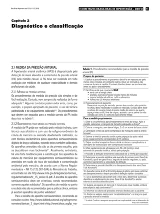 11VI Diretrizes Brasileiras de Hipertensão – DBH VIVI Diretrizes Brasileiras de Hipertensão – DBH VIRev Bras Hipertens vol.17(1):11-17, 2010.
Capítulo 2
Diagnóstico e classificação
2.1 Medida da pressão arterial
A hipertensão arterial sistêmica (HAS) é diagnosticada pela
detecção de níveis elevados e sustentados de pressão arterial
(PA) pela medida casual. A PA deve ser realizada em toda
avaliação por médicos de qualquer especialidade e demais
profissionais da saúde.
2.1.1 Medida da pressão arterial
Os procedimentos de medida da pressão são simples e de
fácil realização. Contudo, nem sempre são realizados de forma
adequada1,2
. Algumas condutas podem evitar erros, como, por
exemplo, o preparo apropriado do paciente, o uso de técnica
padronizada e de equipamento calibrado3-5
. Os procedimentos
que devem ser seguidos para a medida correta da PA estão
descritos na tabela 1.
2.1.2 Equipamentos para medida da pressão arterial
A medida da PA pode ser realizada pelo método indireto, com
técnica auscultatória e com uso de esfigmomanômetro de
coluna de mercúrio ou aneroide devidamente calibrados, ou
com técnica oscilométrica pelos aparelhos semiautomáticos
digitais de braço validados, estando estes também calibrados.
Os aparelhos aneroides não são os de primeira escolha, pois
se descalibram mais facilmente6,7
. Atualmente, entretanto,
há uma forte tendência para a substituição dos aparelhos de
coluna de mercúrio por equipamentos semiautomáticos ou
aneroides em razão do risco de toxicidade e contaminação
ambiental pelo mercúrio, de acordo com a Norma Regula-
mentadora – NR 15 (125.001-9/I4) do Ministério do Trabalho,
encontrada no site http:∕∕www.mte.gov.br∕legislacao∕normas_
regulamentadoras∕nr_15_anexo13.pdf. A escolha do aparelho
semiautomático deve ser criteriosa, sendo recomendados
somente aqueles validados8
. Os aparelhos de medida no punho
e no dedo não são recomendados para a prática clínica, embora
já existam aparelhos de punho validados9
.
Para a escolha do aparelho semiautomático, recomenda-se
consultar ossites: http://www.dableducational.org/sphygmoma-
nometers/devices_2_sbpm.htmlehttp://www.bhsoc.org/bp_mo-
Tabela 1. Procedimentos recomendados para a medida da pressão
arterial (D)
Preparo do paciente:
1. Explicar o procedimento ao paciente e deixá-lo em repouso por pelo
menos cinco minutos em ambiente calmo. Deve ser instruído a não
conversar durante a medida. Possíveis dúvidas devem ser esclarecidas
antes ou após o procedimento
2. Certificar-se de que o paciente NÃO:
está com a bexiga cheia•	
praticou exercícios físicos há pelo menos 60 minutos•	
ingeriu bebidas alcoólicas, café ou alimentos•	
fumou nos 30 minutos anteriores•	
3. Posicionamento do paciente:
Deve estar na posição sentada, pernas descruzadas, pés apoiados
no chão, dorso recostado na cadeira e relaxado. O braço deve estar
na altura do coração (nível do ponto médio do esterno ou quarto
espaço intercostal), livre de roupas, apoiado, com a palma da mão
voltada para cima e o cotovelo ligeiramente fletido
Para a medida propriamente:
1. Obter a circunferência aproximadamente no meio do braço. Após a
medida, selecionar o manguito de tamanho adequado ao braço*
2. Colocar o manguito, sem deixar folgas, 2 a 3 cm acima da fossa cubital
3. Centralizar o meio da parte compressiva do manguito sobre a artéria
braquial
4. Estimar o nível da pressão sistólica pela palpação do pulso radial.
O seu reaparecimento corresponderá à PA sistólica
5. Palpar a artéria braquial na fossa cubital e colocar a campânula ou o
diafragma do estetoscópio sem compressão excessiva
6. Inflar rapidamente até ultrapassar em 20 a 30 mmHg o nível
estimado da pressão sistólica, obtido pela palpação
7. Proceder à deflação lentamente (velocidade de 2 mmHg por segundo)
8. Determinar a pressão sistólica pela ausculta do primeiro som (fase I de
Korotkoff), que é em geral fraco, seguido de batidas regulares, e, após,
aumentar ligeiramente a velocidade de deflação
9. Determinar a pressão diastólica no desaparecimento dos sons (fase
V de Korotkoff)
10. Auscultar cerca de 20 a 30 mmHg abaixo do último som para confirmar
seu desaparecimento e depois proceder à deflação rápida e completa
11. Se os batimentos persistirem até o nível zero, determinar a pressão
diastólica no abafamento dos sons (fase IV de Korotkoff) e anotar
valores da sistólica/diastólica/zero
12. Sugere-se esperar em torno de 1 minuto para nova medida, embora
esse aspecto seja controverso10,11
13. Informar os valores de pressões arteriais obtidos para o paciente
14. Anotar os valores exatos sem “arredondamentos” e o braço no qual
a pressão arterial foi medida
* A tabela 2 indica o manguito apropriado em conformidade com as dimensões do
braço do examinado.
 
