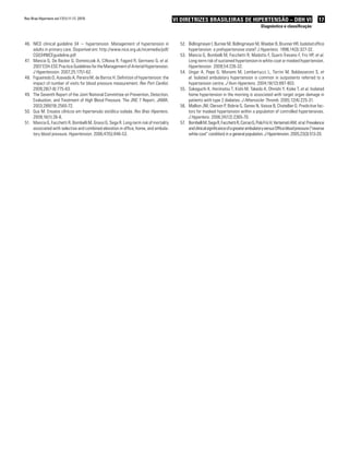 17VI Diretrizes Brasileiras de Hipertensão – DBH VI
Diagnóstico e classificação
NICE clinical guideline 34 − hypertension. Management of hypertension in46.	
adults in primary care. Disponível em: http://www.nice.org.uk/nicemedia/pdf/
CG034NICEguideline.pdf
Mancia G, De Backer G, Dominiczak A, Cifkova R, Fagard R, Germano G,47.	 et al.
2007 ESH-ESC Practice Guidelines for the Management of Arterial Hypertension.
J Hypertension. 2007;25:1751-62.
Figueiredo D48.	 , Azevedo A, Pereira M, de Barros H. Definition of hypertension: the
impact of number of visits for blood pressure measurement. Rev Port Cardiol.
2009;28(7-8):775-83.
The Seventh Report of the Joint National Committee on Prevention, Detection,49.	
Evaluation, and Treatment of High Blood Pressure. The JNC 7 Report. JAMA.
2003;289(19):2560-72.
Gus M. Ensaios clínicos em hipertensão sistólica isolada.50.	 Rev Bras Hipertens.
2009;16(1):26-8.
Mancia G, Facchetti R, Bombelli M, Grassi G, Sega R. Long-term risk of mortality51.	
associated with selective and combined elevation in office, home, and ambula-
tory blood pressure. Hypertension. 2006;47(5):846-53.
Bidlingmeyer I, Burnier M, Bidlingmeyer M, Waeber B, Brunner HR. Isolated office52.	
hypertension: a prehypertensive state? J Hypertens. 1996;14(3):327-32.
Mancia G, Bombelli M, Facchetti R, Madotto F, Quarti-Trevano F, Friz HP,53.	 et al.
Long-term risk of sustained hypertension in white-coat or masked hypertension.
Hypertension. 2009;54:226-32.
Ungar A, Pepe G, Monami M, Lambertucci L, Torrini M, Baldasseroni S,54.	 et
al. Isolated ambulatory hypertension is common in outpatients referred to a
hypertension centre. J Hum Hypertens. 2004;18(12):897-903.
Sakaguchi K, Horimatsu T, Kishi M, Takeda A, Ohnishi Y, Koike T,55.	 et al. Isolated
home hypertension in the morning is associated with target organ damage in
patients with type 2 diabetes. J Atheroscler Thromb. 2005;12(4):225-31.
Mallion JM, Clerson P, Bobrie G, Genes N, Vaisse B, Chatellier G. Predictive fac-56.	
tors for masked hypertension within a population of controlled hypertensives.
J Hypertens. 2006;24(12):2365-70.
BombelliM,SegaR,FacchettiR,CorraoG,PoloFrizH,VertematiAM,57.	 etal.Prevalence
andclinicalsignificanceofagreaterambulatoryversusOfficebloodpressure(“reverse
white coat” condition) in a general population. J Hypertension. 2005;23(3):513-20.
Rev Bras Hipertens vol.17(1):11-17, 2010.
 