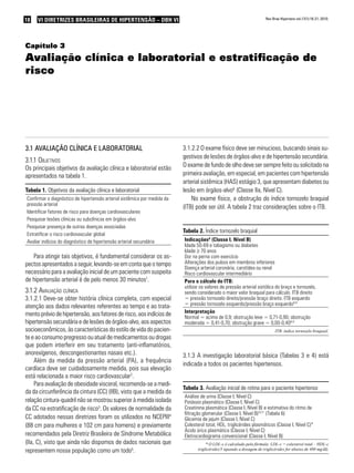 18 VI Diretrizes Brasileiras de Hipertensão – DBH VIVI Diretrizes Brasileiras de Hipertensão – DBH VI Rev Bras Hipertens vol.17(1):18-21, 2010.
Capítulo 3
Avaliação clínica e laboratorial e estratificação de
risco
3.1 Avaliação clínica e laboratorial
3.1.1 Objetivos
Os principais objetivos da avaliação clínica e laboratorial estão
apresentados na tabela 1.
Tabela 1. Objetivos da avaliação clínica e laboratorial
Confirmar o diagnóstico de hipertensão arterial sistêmica por medida da
pressão arterial
Identificar fatores de risco para doenças cardiovasculares
Pesquisar lesões clínicas ou subclínicas em órgãos-alvo
Pesquisar presença de outras doenças associadas
Estratificar o risco cardiovascular global
Avaliar indícios do diagnóstico de hipertensão arterial secundária
Para atingir tais objetivos, é fundamental considerar os as-
pectos apresentados a seguir, levando-se em conta que o tempo
necessário para a avaliação inicial de um paciente com suspeita
de hipertensão arterial é de pelo menos 30 minutos1
.
3.1.2 Avaliação clínica
3.1.2.1 Deve-se obter história clínica completa, com especial
atenção aos dados relevantes referentes ao tempo e ao trata-
mento prévio de hipertensão, aos fatores de risco, aos indícios de
hipertensão secundária e de lesões de órgãos-alvo, aos aspectos
socioeconômicos, às características do estilo de vida do pacien-
te e ao consumo pregresso ou atual de medicamentos ou drogas
que podem interferir em seu tratamento (anti-inflamatórios,
anorexígenos, descongestionantes nasais etc.).
Além da medida da pressão arterial (PA), a frequência
cardíaca deve ser cuidadosamente medida, pois sua elevação
está relacionada a maior risco cardiovascular2
.
Para avaliação de obesidade visceral, recomenda-se a medi-
da da circunferência da cintura (CC) (IIB), visto que a medida da
relação cintura-quadril não se mostrou superior à medida isolada
da CC na estratificação de risco3
. Os valores de normalidade da
CC adotados nessas diretrizes foram os utilizados no NCEPIII4
(88 cm para mulheres e 102 cm para homens) e previamente
recomendados pela Diretriz Brasileira de Síndrome Metabólica
(IIa, C), visto que ainda não dispomos de dados nacionais que
representem nossa população como um todo5
.
3.1.2.2 O exame físico deve ser minucioso, buscando sinais su-
gestivos de lesões de órgãos-alvo e de hipertensão secundária.
O exame de fundo de olho deve ser sempre feito ou solicitado na
primeira avaliação, em especial, em pacientes com hipertensão
arterial sistêmica (HAS) estágio 3, que apresentam diabetes ou
lesão em órgãos-alvo6
(Classe IIa, Nível C).
No exame físico, a obstrução do índice tornozelo braquial
(ITB) pode ser útil. A tabela 2 traz considerações sobre o ITB.
Tabela 2. Índice tornozelo braquial
Indicações8
(Classe I, Nível B)
Idade 50-69 e tabagismo ou diabetes
Idade ≥ 70 anos
Dor na perna com exercício
Alterações dos pulsos em membros inferiores
Doença arterial coronária, carotídea ou renal
Risco cardiovascular intermediário
Para o cálculo do ITB:
utilizar os valores de pressão arterial sistólica do braço e tornozelo,
sendo considerado o maior valor braquial para cálculo. ITB direito
= pressão tornozelo direito/pressão braço direito. ITB esquerdo
= pressão tornozelo esquerdo/pressão braço esquerdo8,9
Interpretação
Normal = acima de 0,9; obstrução leve = 0,71-0,90; obstrução
moderada = 0,41-0,70; obstrução grave = 0,00-0,408,9
ITB: índice tornozelo braquial.
3.1.3 A investigação laboratorial básica (Tabelas 3 e 4) está
indicada a todos os pacientes hipertensos.
Tabela 3. Avaliação inicial de rotina para o paciente hipertenso
Análise de urina (Classe I, Nível C)
Potássio plasmático (Classe I, Nível C)
Creatinina plasmática (Classe I, Nível B) e estimativa do ritmo de
filtração glomerular (Classe I, Nível B)10,11
(Tabela 6)
Glicemia de jejum (Classe I, Nível C)
Colesterol total, HDL, triglicérides plasmáticos (Classe I, Nível C)*
Ácido úrico plasmático (Classe I, Nível C)
Eletrocardiograma convencional (Classe I, Nível B)
* O LDL-c é calculado pela fórmula: LDL-c = colesterol total – HDL-c
triglicérides/5 (quando a dosagem de triglicérides for abaixo de 400 mg/dl).
 