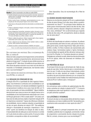 26 VI Diretrizes Brasileiras de Hipertensão – DBH VI
Tratamento não medicamentoso e abordagem multiprofissional
Rev Bras Hipertens vol.17(1):25-30, 2010.
Dieta hipossódica: Grau de recomendação IIb e Nível de
evidência B.
5.4 Ácidos graxos insaturados
Observa-se uma discreta redução da PA com a suplementação
de óleo de peixe (ômega 3) em altas doses diárias e predomi-
nantemente nos idosos37,38
. As principais fontes dietéticas de
ácidos graxos monoinsaturados (oleico) são óleo de oliva, óleo
de canola, azeitona, abacate e oleaginosas (amendoim, casta-
nhas, nozes, amêndoas)39
.Tem-se demonstrado que a ingestão
de óleo de oliva reduz a PA, principalmente, devido ao elevado
teor de ácido oleico40
.
5.5 Fibras
As fibras são classificadas em solúveis e insolúveis. As solúveis
são representadas pelo farelo de aveia, pela pectina (frutas) e
pelas gomas (aveia, cevada e leguminosas: feijão, grão-de-bico,
lentilha e ervilha). As fibras insolúveis são representadas pela
celulose (trigo), hemicelulose (grãos) e lignina (hortaliças).
A recomendação de ingestão de fibra alimentar total para adul-
tos é de 20 a 30 g/dia, 5 a 10 g destas devendo ser solúveis22
.
O betaglucano, presente na aveia, determina discreta diminuição
da PA em obesos, efeito não observado em indivíduos com
peso normal41
.
5.6 Proteína de soja
As principais fontes de soja na alimentação são: feijão de soja,
queijo de soja (tofu), farinha, leite de soja e o concentrado pro-
teico da soja. O molho de soja (shoyu) industrializado contém
elevado teor de sódio, devendo ser evitado. A substituição
isocalórica de parte da proteína alimentar por um composto de
sojaassociadaaoutras medidas nãomedicamentosaspromoveu
queda da PA em mulheres após a menopausa42
.
5.7 Oleaginosas
Há controvérsias sobre os efeitos da suplementação das dife-
rentes castanhas em relação à redução da PA43,44
. O consumo
de oleaginosas pode trazer benefícios à saúde se integradas a
um plano alimentar saudável45
.
5.8 Laticínios e vitaminas
O consumo de duas ou mais porções diárias de laticínios magros
correlacionou-se à menor incidência de HAS. Tais benefícios pro-
vavelmente estão associados ao maior aporte de cálcio46,47
.
5.9 Alho
O alho, cuja alicina é o principal componente ativo, tem ação
metabólica, podendo atuar na coagulação, aumentando o tempo
de sangramento e promovendo discreta redução de pressão.
Não há, contudo, consenso para a sua recomendação48,49
.
Quadro 1. Como recomendar uma dieta ao estilo DASH
Escolher alimentos que possuam pouca gordura saturada, colesterol e•	
gordura total. Por exemplo: carnes magras, aves e peixes, utilizando-os
em pequena quantidade
Comer muitas frutas e hortaliças, aproximadamente de oito a dez•	
porções por dia (uma porção é igual a uma concha média)
Incluir duas ou três porções de laticínios desnatados ou semidesnatados•	
por dia
Preferir os alimentos integrais, como pães, cereais e massas integrais•	
ou de trigo integral
Comer oleaginosas (castanhas), sementes e grãos, de quatro a cinco•	
porções por semana (uma porção é igual a 1/3 de xícara ou 40 gramas
de castanhas, duas colheres de sopa ou 14 gramas de sementes, ou
1/2 xícara de feijões ou ervilhas cozidas e secas)
Reduzir a adição de gorduras. Utilizar margarina•	 light e óleos vegetais
insaturados (como azeite, soja, milho e canola)
Evitar a adição de sal aos alimentos. Evitar também molhos e caldos•	
prontos, além produtos industrializados
Diminuir ou evitar o consumo de doces e bebidas com açúcar•	
Fonte: www.nhlbi.nih.gov/health/public/heart/hbp/dash/new_dash.pdf16.
Dieta vegetariana para hipertensos: Grau de recomendação IIa;
Nível de evidência B
Dietasdamodaeprogramasdeemagrecimentocomercialmente
disponíveis, avaliados comparativamente, demonstraram baixa
adesão em longo prazo28
. A redução de peso obtida associou-se
à redução da PA29
. Além disso, há evidências de que dietas com
altos teores de gordura associam-se ao maior risco de infarto do
miocárdio e à mortalidade cardiovascular, não havendo razões
para a sua recomendação30,31
.
Dietas comerciais (da moda) para hipertensos: Grau de recomen-
dação III; Nível de evidência D
5.3. Redução do consumo de sal
A relação entre PA e a quantidade de sódio ingerido é hetero-
gênea. Esse fenômeno é conhecido como sensibilidade ao sal.
Indivíduos normotensos com elevada sensibilidade à ingestão de
sal apresentaram incidência cinco vezes maior de HAS, em 15
anos, do que aqueles com baixa sensibilidade32
. Alguns trabalhos
demonstraram que o peso ao nascer tem relação inversa com a
sensibilidade ao sal e está diretamente relacionado com o ritmo
de filtração glomerular e HAS na idade adulta33
. Uma dieta com
baixo teor de sódio promoveu rápida e importante redução de PA
em hipertensos resistentes34
.Apesar das diferenças individuais
de sensibilidade, mesmo modestas reduções na quantidade de
sal são, em geral, eficientes em reduzir a PA35
. Tais evidências
reforçam a necessidade de orientação a hipertensos e “limí-
trofes” quanto aos benefícios da redução de sódio na dieta.
A necessidade diária de sódio para os seres humanos é a contida
em 5 g de cloreto de sódio ou sal de cozinha. O consumo médio
do brasileiro corresponde ao dobro do recomendado36
.
 