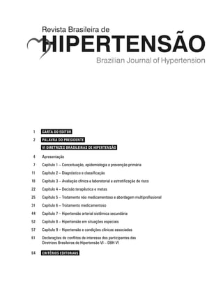 1	 CARTA DO EDITOR
	 2	 PALAVRA DO PRESIDENTE
221	 VI Diretrizes Brasileiras de Hipertensão
	 4	 Apresentação	
	 7	 Capítulo 1 – Conceituação, epidemiologia e prevenção primária
	11	 Capítulo 2 – Diagnóstico e classificação
18	 Capítulo 3 – Avaliação clínica e laboratorial e estratificação de risco
22	 Capítulo 4 – Decisão terapêutica e metas
25	 Capítulo 5 – Tratamento não medicamentoso e abordagem multiprofissional
31	 Capítulo 6 – Tratamento medicamentoso
44	 Capítulo 7 – Hipertensão arterial sistêmica secundária
52	 Capítulo 8 – Hipertensão em situações especiais
57	 Capítulo 9 – Hipertensão e condições clínicas associadas
61	 Declarações de conflitos de interesse dos participantes das
Diretrizes Brasileiras de Hipertensão VI – DBH VIE REVISÃO
64	 CRITÉRIOS EDITORIAIS
 