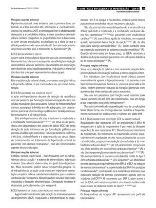 35VI Diretrizes Brasileiras de Hipertensão – DBH VI
Tratamento medicamentoso
Rev Bras Hipertens vol.17(1):31-43, 2010.
Principais reações adversas
Hipotensão postural, mais evidente com a primeira dose, so-
bretudo se a dose inicial for alta, palpitações e, eventualmente,
astenia.NoestudoALLHAT,acomparaçãoentreoalfabloqueador
doxazosina e a clortalidona indicou a maior ocorrência de insufi-
ciência cardíaca congestiva, no grupo tratado com a doxazosina.
A partir dessas conclusões, estabeleceu-se a ideia de que o
alfabloqueador testado nesse estudo não deva ser medicamento
de primeira escolha para o tratamento da hipertensão40
(A).
6.3.3 Vasodilatadores diretos
Atuam sobre a musculatura da parede vascular, promovendo re-
laxamento muscular com consequente vasodilatação e redução
da resistência vascular periférica. São utilizados em associação
com diuréticos e/ou betabloqueadores. Hidralazina e minoxidil
são dois dos principais representantes desse grupo.
Principais reações adversas
Pela vasodilatação arterial direta, promovem retenção hídrica
e taquicardia reflexa, o que contraindica seu uso como mono-
terapia.
6.3.4 Antagonistas dos canais de cálcio
A ação anti-hipertensiva decorre da redução da resistência
vascular periférica por diminuição da concentração de cálcio nas
células musculares lisas vasculares. Apesar do mecanismo final
comum, esse grupo é dividido em três subgrupos, com caracte-
rísticas químicas e farmacológicas diferentes: fenilalquilaminas,
benzotiazepinas e di-hidropiridinas.
São anti-hipertensivos eficazes e reduzem a morbidade e
a mortalidade cardiovasculares6,9,13,21-25
(A). Deve-se dar prefe-
rência aos bloqueadores dos canais de cálcio (BCC) de longa
duração de ação intrínseca ou por formulação galênica que
permita uma liberação controlada. Estudo de desfecho reafirmou
a eficácia, a tolerabilidade e a segurança do uso dessa classe
de medicamentos no tratamento da hipertensão arterial de
pacientes com doença coronariana41
. Não são recomendados
agentes de curta duração.
Principais reações adversas
Cefaleia, tontura, rubor facial – mais frequente com di-hidropi-
ridínicos de curta ação – e edema de extremidades, sobretudo
maleolar. Esses efeitos adversos são, em geral, dose-dependen-
tes. Mais raramente, podem induzir à hipertrofia gengival. Os
di-hidropiridínicos de ação curta provocam importante estimu-
lação simpática reflexa, sabidamente deletéria para o sistema
cardiovascular. Verapamil e diltiazem podem provocar depressão
miocárdica e bloqueio atrioventricular. Obstipação intestinal é
observada, particularmente, com verapamil.
6.3.5 Inibidores da enzima conversora da angiotensina
Agem fundamentalmente pela inibição da enzima conversora
da angiotensina (ECA), bloqueando a transformação da angio-
tensina I em II no sangue e nos tecidos, embora outros fatores
possam estar envolvidos nesse mecanismo de ação.
São eficazes no tratamento da hipertensão arterial sistêmica
(HAS), reduzindo a morbidade e a mortalidade cardiovascula-
res nos hipertensos6,7,10,13,42
(A), pacientes com insuficiência
cardíaca43-45
(A), com infarto agudo do miocárdio, em especial
quando apresentam baixa fração de ejeção11,45-47
(A), de alto
risco para doença aterosclerótica11
(A), sendo também úteis
na prevenção secundária do acidente vascular encefálico12
(A).
Quando administrados em longo prazo, os IECAs retardam o
declínio da função renal em pacientes com nefropatia diabética
ou de outras etiologias48-50
(A).
Principais reações adversas
Tosseseca,alteraçãodopaladare,maisraramente,reaçõesdehi-
persensibilidade com erupção cutânea e edema angioneurótico.
Em indivíduos com insuficiência renal crônica, podem
eventualmente agravar a hiperpotassemia. Em pacientes com
hipertensão renovascular bilateral ou unilateral associada a rim
único, podem promover redução da filtração glomerular com
aumento dos níveis séricos de ureia e creatinina.
Seu uso em pacientes com função renal reduzida pode
causar aumento de até 30% da creatininemia, mas em longo
prazo prepondera seu efeito nefroprotetor51
.
Seuusoécontraindicadonagravidezpeloriscodecomplicações
fetais. Dessa forma, seu emprego deve ser cauteloso e frequente-
mente monitorado em adolescentes e mulheres em idade fértil.
6.3.6 Bloqueadores dos receptores AT1 da angiotensina II
Bloqueadores dos receptores AT1 da angiotensina II (BRA II)
antagonizam a ação da angiotensina II por meio do bloqueio
específico de seus receptores AT1. São eficazes no tratamento
da hipertensão. No tratamento da hipertensão arterial, espe-
cialmente em populações de alto risco cardiovascular ou com
comorbidades, proporcionam redução da morbidade e da mor-
talidade cardiovasculares14-20
(A). Estudos também comprovam
seu efeito benéfico em insuficiência cardíaca congestiva52-54
(A) e
são úteis na prevenção do acidente vascular cerebral14,15,55,56
(A).
São nefroprotetores no paciente com diabetes melito do tipo 2
com nefropatia estabelecida57-59
(A) eincipiente60
(A). Metanálise
recente aponta para equivalência entre BRA II e IECA na redução
de eventos coronarianos61
e superioridade dos BRA II na proteção
cerebrovascular61
, contrapondo-se a metanálises anteriores que
indicavam redução de eventos coronarianos apenas com os
inibidores da ECA62,63
. O tratamento com BRA II, assim como o
uso de IECA, vem sendo associado a uma menor incidência de
novos casos de diabetes melito do tipo II14,16,18,64,65
(A).
Principais reações adversas
Os bloqueadores do receptor AT1 apresentam bom perfil de
tolerabilidade.
 