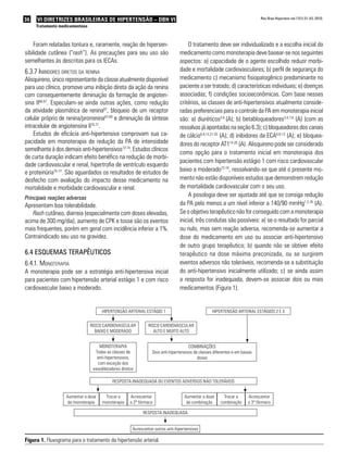 36 VI Diretrizes Brasileiras de Hipertensão – DBH VI
Tratamento medicamentoso
Rev Bras Hipertens vol.17(1):31-43, 2010.
Foram relatadas tontura e, raramente, reação de hipersen-
sibilidade cutânea (“rash”). As precauções para seu uso são
semelhantes às descritas para os IECAs.
6.3.7 Inibidores diretos da renina
Alisquireno, único representante da classe atualmente disponível
para uso clínico, promove uma inibição direta da ação da renina
com consequentemente diminuição da formação de angioten-
sina II66,67
. Especulam-se ainda outras ações, como redução
da atividade plasmática de renina67
, bloqueio de um receptor
celular próprio de renina/prorrenina67-69
e diminuição da síntese
intracelular de angiotensina II70,71
.
Estudos de eficácia anti-hipertensiva comprovam sua ca-
pacidade em monoterapia de redução da PA de intensidade
semelhante à dos demais anti-hipertensivos72-74
. Estudos clínicos
de curta duração indicam efeito benéfico na redução de morbi-
dade cardiovascular e renal, hipertrofia de ventrículo esquerdo
e proteinúria75-77
. São aguardados os resultados de estudos de
desfecho com avaliação do impacto desse medicamento na
mortalidade e morbidade cardiovascular e renal.
Principais reações adversas
Apresentam boa tolerabilidade.
Rash cutâneo, diarreia (especialmente com doses elevadas,
acima de 300 mg/dia), aumento de CPK e tosse são os eventos
mais frequentes, porém em geral com incidência inferior a 1%.
Contraindicado seu uso na gravidez.
6.4 Esquemas terapêuticos
6.4.1. Monoterapia
A monoterapia pode ser a estratégia anti-hipertensiva inicial
para pacientes com hipertensão arterial estágio 1 e com risco
cardiovascular baixo a moderado.
O tratamento deve ser individualizado e a escolha inicial do
medicamento como monoterapia deve basear-se nos seguintes
aspectos: a) capacidade de o agente escolhido reduzir morbi-
dade e mortalidade cardiovasculares; b) perfil de segurança do
medicamento c) mecanismo fisiopatogênico predominante no
paciente a ser tratado; d) características individuais; e) doenças
associadas; f) condições socioeconômicas. Com base nesses
critérios, as classes de anti-hipertensivos atualmente conside-
radas preferenciais para o controle da PA em monoterapia inicial
são: a) diuréticos3-6
(A); b) betabloqueadores3,4,7,8
(A) (com as
ressalvas já apontadas na seção 6.3); c) bloqueadores dos canais
de cálcio6,9,13,21-25
(A); d) inibidores da ECA6,8-13
(A); e) bloquea-
dores do receptor AT114-20
(A). Alisquireno pode ser considerado
como opção para o tratamento inicial em monoterapia dos
pacientes com hipertensão estágio 1 com risco cardiovascular
baixo a moderado72-74
, ressalvando-se que até o presente mo-
mento não estão disponíveis estudos que demonstrem redução
de mortalidade cardiovascular com o seu uso.
A posologia deve ser ajustada até que se consiga redução
da PA pelo menos a um nível inferior a 140/90 mmHg1,2,78
(A).
Se o objetivo terapêutico não for conseguido com a monoterapia
inicial, três condutas são possíveis: a) se o resultado for parcial
ou nulo, mas sem reação adversa, recomenda-se aumentar a
dose do medicamento em uso ou associar anti-hipertensivo
de outro grupo terapêutico; b) quando não se obtiver efeito
terapêutico na dose máxima preconizada, ou se surgirem
eventos adversos não toleráveis, recomenda-se a substituição
do anti-hipertensivo inicialmente utilizado; c) se ainda assim
a resposta for inadequada, devem-se associar dois ou mais
medicamentos (Figura 1).
HIPERTENSÃO ARTERIAL ESTÁGIO 1
RISCO CARDIOVASCULAR
BAIXO E MODERADO
RISCO CARDIOVASCULAR
ALTO E MUITO ALTO
MONOTERAPIA
Todas as classes de
anti-hipertensivos,
com exceção dos
vasodilatadores diretos
Aumentar a dose
da monoterapia
Aumentar a dose
da combinação
Trocar a
monoterapia
Trocar a
combinação
Acrescentar
o 2º fármaco
Acrescentar
o 3º fármaco
RESPOSTA INADEQUADA OU EVENTOS ADVERSOS NÃO TOLERÁVEIS
RESPOSTA INADEQUADA
Acrescentar outros anti-hipertensivos
COMBINAÇÕES
Dois anti-hipertensivos de classes diferentes e em baixas
doses
HIPERTENSÃO ARTERIAL ESTÁGIOS 2 E 3
Figura 1. Fluxograma para o tratamento da hipertensão arterial.
 