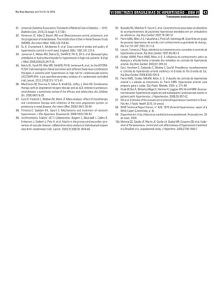 43VI Diretrizes Brasileiras de Hipertensão – DBH VI
Tratamento medicamentoso
Rev Bras Hipertens vol.17(1):31-43, 2010.
American Diabetes Association. Standards of Medical Care in Diabetes − 2010.81.	
Diabetes Care. 2010;33 (suppl 1):S1-S61.
Petterson JC, Adler S, Bukart JM,82.	 et al. Blood pressure control, proteinuria, and
the progression of renal disease. The modification of Diet in Renal Disease Study
(MDRD). Ann Intern Med. 1995;123:754-62.
Du X, Cruickshank K, McNamee R,83.	 et al. Case-control of stroke and quality of
hypertension control in north west England. BMJ. 1997;341:272-6.
Jamerson K, Weber MA, Bakris GL, DahlÃf B, Pitt B, Shi V,84.	 et al. Benazepril plus
amlodipine or hydrochlorothiazide for hypertension in high-risk patients. N Engl
J Med. 2008;359(23):2417-28.
Bakris GL, Sarafi PA, Weir MR, Dahlöf B, Pitt B, Jamerson K,85.	 et al.; for the ACCOM-
PLISH Trial investigators Renal outcomes with different fixed-dose combination
therapies in patients with hypertension at high risk for cardiovascular events
(ACCOMPLISH): a pre-specified secondary analysis of a randomised controlled
trial. Lancet. 2010;375(9721):1173-81.
MacKinnon M86.	 , Shurraw S, Akbari A, Knoll GA, Jaffey J, Clark HD. Combination
therapy with an angiotensin receptor blocker and an ACE inhibitor in proteinuric
renal disease: a systematic review of the efficacy and safety data. Am J Kidney
Dis. 2006;48(1):8-20.
Kunz R, Friedrich C, Wolbers M, Mann JF.87.	 Meta-analysis: effect of monotherapy
and combination therapy with inhibitors of the renin angiotensin system on
proteinuria in renal disease. Ann Intern Med. 2008;148(1):30-48.
Pimenta E, Gaddam KK, Oparil S. Mechanisms and treatment of resistant88.	
hypertension. J Clin Hypertens (Greenwich). 2008;10(3):239-44.
Antithrombotic Trialists’ (ATT) Collaboration, Baigent C, Blackwell L, Collins R,89.	
Emberson J, Godwin J, Peto R, et al. Aspirin in the primary and secondary pre-
vention of vascular disease: collaborative meta-analysis of individual participant
data from randomised trials. Lancet. 2009;373(9678):1849-60.
Busnello RG, Melchior R, Faccin C,90.	 et al. Características associadas ao abandono
do acompanhamento de pacientes hipertensos atendidos em um ambulatório
de referência. Arq Bras Cardiol. 2001;76:349-51.
Pierin AMG, Mion Jr D, Fukushima J, Pinto AR, Kaminaga M. O perfil de um grupo91.	
de pessoas hipertensas de acordo com conhecimento e gravidade da doença.
Rev Esc Enf USP. 2001;35:11-8.
Lessa I, Fonseca J. Raça, aderência ao tratamento e/ou consultas e controle da92.	
hipertensão arterial. Arq Bras Cardiol. 1997;68:443-9.
Strelec MAM, Pierin AMG, Mion Jr D. A influência do conhecimento sobre as93.	
doenças e atitude frente à tomada dos remédios no controle da hipertensão
arterial. Arq Bras Cardiol. 2003;81:349-54.
Gus I, Harzheim E, Zaslavsky C, Medina C, Gus M. Prevalência, reconhecimento94.	
e controle da hipertensão arterial sistêmica no Estado do Rio Grande do Sul.
Arq Bras Cardiol. 2004;83(5):424-8.
Pierin AMG, Strelec MAAM, Mion Jr. D. O desafio do controle da hipertensão95.	
arterial e a adesão ao tratamento. In: Pierin AMG. Hipertensão arterial: uma
proposta para o cuidar. São Paulo: Manole; 2004. p. 275-89.
Vicek M, Bur A, Woisetschläger C, Herkner H, Laggner AN, Hirschl MM. Associa-96.	
tion between hypertensive urgencies and subsequent cardiovascular events in
patients with hypertension. J Hypertension. 2008;26:657-62.
Dib97.	 et al. Estimate of the annual cost of arterial hypertension treatment in Brazil.
Pan Am J Public Health 2010. [in press]
WHO Technical Report Series, n98.	 o
. 628, 1978 (Arterial Hypertension: report of a
WHO Expert Committee, p. 9).
Disponível em:99.	 http://educacao.cardiol.br/coracoesdobrasil. Acessado em: 25
de maio, 2009.
	Moreira GC, Cipullo JP, Martin JF, Ciorlia LA, Godoy MR, Cesarino CB,100.	 et al. Evalu-
ation of the awareness, control and cost-effectiveness of hypertension treatment
in a Brazilian city: populational study. J Hypertens. 2009;27(9):1900-7.
 