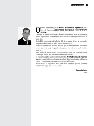 CARTA DO EDITOR 1
O
primeiro número de 2010 da Revista Brasileira de Hipertensão traz a
íntegra do documento VI DIRETRIZES BRASILEIRAS DE HIPERTENSÃO
– DBH VI.
É material de grande importância e reflete o conhecimento atual em hipertensão
arterial, organizado e produzido pelas mais destacadas lideranças no assunto de
nosso país.
Desde 2006, quando da publicação das DBH V, um grande número de informações
enriqueceu sobremaneira o conhecimento sobre o assunto.
Mais do que necessário, portanto, era justo que se reunissem essas informações
em um documento que já é esperado a cada quatro anos pela comunidade científica
nacional.
A sua publicação, temos certeza, representa a geração de uma fonte de consultas
e orientação a todos que trabalham com hipertensão arterial.
As tradicionais seções que compõem usualmente a Revista Brasileira de Hiperten-
são deram lugar, neste número, a esse consistente documento para que pudéssemos
manter o formato e as dimensões de nossa publicação regular.
Temos certeza da importância dessa publicação. Ensejamos que isso possa ser
também sentido por todos os seus leitores.
Fernando Nobre
Editor
 