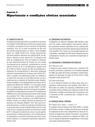 57VI Diretrizes Brasileiras de Hipertensão – DBH VIVI Diretrizes Brasileiras de Hipertensão – DBH VI
Capítulo 9
Hipertensão e condições clínicas associadas
9.1 Diabetes melito
A medida da pressão arterial (PA) no consultório em pacientes
com diabetes melito (DM) deve ser feita nas posições supina
e ortostática, em função da maior ocorrência de hipotensão
ortostática1
(C4). Por se tratar de pacientes de alto risco
para eventos cardiovasculares, as metas a serem atingidas
devem ser 130/80 mmHg2,3
(A1). Estudos demonstraram
não haver benefícios adicionais com redução da PA, em dia-
béticos, inferiores a esses valores4
(A1). A avaliação inicial
pode ser estabelecida por meio da medição em duplicata
da razão albumina/creatinina em amostra de urina isolada
(micrograma/mg de creatinina), considerando-se normais
valores menores de 30 e microalbuminúria aqueles entre
30 e 299 mg. Valores maiores que 300 mg estabelecem o
diagnóstico de macroproteinúria e determinam propensão
adicional ao desenvolvimento de doença renal crônica5
(A1).
Todos os agentes anti-hipertensivos podem ser utilizados e
na maioria das vezes dois ou mais deles precisam ser asso-
ciados para que os objetivos do tratamento sejam atingidos.
Existem vantagens no uso de bloqueadores do sistema renina-
angiotensina-aldosterona (SRAA) e na associação destes
com um antagonista dos canais de cálcio (ACC)6-11
(A1,B2).
A associação de inibidores da enzima conversora de angioten-
sina (IECA) com bloqueadores do receptor AT1 da angiotensina
II (BRA II) já se mostrou eficiente para promover maior redução
da proteinúria10
(A1). Mais recentemente, a associação do
inibidor direto da renina, alisquireno, com o BRA II losartana,
também resultou em redução adicional da albuminúria em
pacientes com nefropatia diabética12
(A1). Nos casos de hi-
potensão postural, a escolha da medicação anti-hipertensiva
e o ajuste das doses a serem utilizadas devem levar em conta
a hora do dia e a posição do paciente no momento da medida
da PA. A elevação da cabeceira da cama e o uso de agentes
que aumentem o volume plasmático, como a fludrocortisona
e o domperidona, constituem alternativas para evitar a hipo-
tensão matutina e a consequente hipertensão vespertina e
noturna13
(C4).
9.2 Síndrome metabólica
O diagnóstico de síndrome metabólica (SM) identifica indiví­
duos com quadro cardiometabólico extremamente adverso,
que apresentam aumento significativo do risco cardiovascular
e que necessitarão de intervenção agressiva para cada fator de
risco específico14
(A1). Graças a sua associação frequente com
a obesidade, a abordagem da HAS nesses indivíduos deve ser
considerada em conjunto com o tratamento da hipertensão no
indivíduo obeso.
9.3 Obesidade e síndrome metabólica
9.3.1 Redução do peso
A redução do peso corporal contribui para o controle da PA
de forma consistente e significativa. Em metanálise publicada
em 2008, que avaliou 38 estudos controlados e randomizados,
registrou-se diminuição da média da PA de 6,3/3,4 mmHg
associada à perda de peso15
(A1).
9.3.2 Anti-hipertensivos
O uso de diuréticos tiazídicos em baixas doses deve ser o
tratamento medicamentoso inicial preferido. IECA, BRA II e
ACC podem ser usados com segurança, isoladamente ou em
associações. Deve-se enfatizar que mudanças no estilo de vida
constituem as medidas mais eficazes para a prevenção e para
o tratamento da HAS, contribuindo para a redução do risco
cardiovascular.
9.4 Doença renal crônica
9.4.1 Doença renal crônica – estágios 1 e 2
Em estágios iniciais da doença renal crônica (DRC), o controle
da PA parece constituir a medida mais eficaz para a prevenção
de progressão do dano renal, independente da classe da me-
dicação anti-hipertensiva utilizada. No entanto, nos pacientes
com perda proteica, preconiza-se o bloqueio do SRAA, com
vistas à redução da hipertensão intraglomerular e à diminuição
da excreção urinária de proteínas.
Rev Bras Hipertens vol.17(1):57-60, 2010.
 