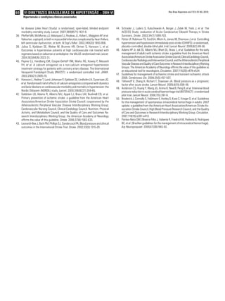 60 VI Diretrizes Brasileiras de Hipertensão – DBH VI
Hipertensão e condições clínicas associadas
Rev Bras Hipertens vol.17(1):57-60, 2010.
lar disease (Jikei Heart Study): a randomised, open-label, blinded endpoint
morbidity-mortality study. Lancet. 2007;369(9571):1431-9.
Pfeffer MA, McMurray JJ, Velazquez EJ, Rouleau JL, Kober L, Maggioni AP,38.	 et al.
Valsartan, captopril, or both in myocardial infarction complicated by heart failure,
left ventricular dysfunction, or both. N Engl J Med. 2003;349(20):1893-906.
Julius S, Kjeldsen SE, Weber M, Brunner HR, Ekman S, Hansson L,39.	 et al.
Outcomes in hypertensive patients at high cardiovascular risk treated with
regimens based on valsartan or amlodipine: the VALUE randomised trial. Lancet.
2004;363(9426):2022-31.
Pepine CJ, Handberg EM, Cooper-DeHoff RM, Marks RG, Kowey P, Messerli40.	
FH, et al. A calcium antagonist vs a non-calcium antagonist hypertension
treatment strategy for patients with coronary artery disease. The International
Verapamil-Trandolapril Study (INVEST): a randomized controlled trial. JAMA.
2003;290(21):2805-16.
Hansson L, Hedner T, Lund-Johansen P, Kjeldsen SE, Lindholm LH, Syvertsen JO,41.	
et al. Randomised trial of effects of calcium antagonists compared with diuretics
and beta-blockers on cardiovascular morbidity and mortality in hypertension: the
Nordic Diltiazem (NORDIL) study. Lancet. 2000;356(9227):359-65.
Goldstein LB, Adams R, Alberts MJ, Appel LJ, Brass LM, Bushnell CD,42.	 et al.
Primary prevention of ischemic stroke: a guideline from the American Heart
Association/American Stroke Association Stroke Council: cosponsored by the
Atherosclerotic Peripheral Vascular Disease Interdisciplinary Working Group;
Cardiovascular Nursing Council; Clinical Cardiology Council; Nutrition, Physical
Activity, and Metabolism Council; and the Quality of Care and Outcomes Re-
search Interdisciplinary Working Group: the American Academy of Neurology
affirms the value of this guideline. Stroke. 2006;37(6):1583-633.
	Leonardi-Bee J, Bath PM, Phillips SJ, Sandercock PA. Blood pressure and clinical43.	
outcomes in the International Stroke Trial. Stroke. 2002;33(5):1315-20.
Schrader J, Luders S, Kulschewski A, Berger J, Zidek W, Treib J,44.	 et al. The
ACCESS Study: evaluation of Acute Candesartan Cilexetil Therapy in Stroke
Survivors. Stroke. 2003;34(7):1699-703.
Potter JF, Robinson TG, Ford GA, Mistri A, James M, Chernova J,45.	 et al. Controlling
hypertension and hypotension immediately post-stroke (CHHIPS): a randomised,
placebo-controlled, double-blind pilot trial. Lancet Neurol. 2009;8(1):48-56.
Adams HP Jr, del ZG, Alberts MJ, Bhatt DL, Brass L,46.	 et al. Guidelines for the early
management of adults with ischemic stroke: a guideline from the American Heart
Association/AmericanStrokeAssociationStrokeCouncil,ClinicalCardiologyCouncil,
CardiovascularRadiologyandInterventionCouncil,andtheAtheroscleroticPeripheral
VascularDiseaseandQualityofCareOutcomesinResearchInterdisciplinaryWorking
Groups: The American Academy of Neurology affirms the value of this guideline as
an educational tool for neurologists. Circulation. 2007;115(20):e478-e534.
Guidelines for management of ischaemic stroke and transient ischaemic attack47.	
2008. Cerebrovasc Dis. 2008;25(5):457-507.
Tikhonoff V, Zhang H, Richart T, Staessen JA. Blood pressure as a prognostic48.	
factor after acute stroke. Lancet Neurol. 2009;8(10):938-48.
Anderson CS, Huang Y, Wang JG, Arima H, Neal B, Peng B,49.	 et al. Intensive blood
pressurereductioninacutecerebralhaemorrhagetrial(INTERACT):arandomised
pilot trial. Lancet Neurol. 2008;7(5):391-9.
Broderick J, Connolly S, Feldmann E, Hanley D, Kase C, Krieger D,50.	 et al. Guidelines
for the management of spontaneous intracerebral hemorrhage in adults: 2007
update: a guideline from the American Heart Association/American Stroke As-
sociation Stroke Council, High Blood Pressure Research Council, and the Quality
of Care and Outcomes in Research Interdisciplinary Working Group. Circulation.
2007;116(16):e391-e413.
Pontes-Neto OM, Oliveira-Filho J, Valiente R, Friedrich M, Pedreira B, Rodrigues51.	
BC, et al. [Brazilian guidelines for the manegement of intracerebral hemorrhage].
Arq Neuropsiquiatr. 2009;67(3B):940-50.
 
