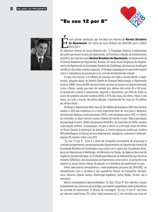 PALAVRA DO PRESIDENTE2
É
com grande satisfação que me dirijo aos leitores da Revista Brasileira
de Hipertensão, em nome da nova Diretoria do DHA/SBC para o biênio
2010-2011.
Os objetivos maiores de nossa Diretoria são: 1) Congregar médicos e profissionais
de saúde que atuam na área da hipertensão; 2) Promover a difusão do conhecimento
científico, por meio de nossa Revista Brasileira de Hipertensão, do lançamento da
VI Diretriz Brasileira de Hipertensão Arterial, do nosso anual Congresso do Departa-
mento de Hipertensão da Sociedade Brasileira de Cardiologia, dos livros de atualização
científica e dos vários eventos regionais; 3) Divulgar à população em geral informações
sobre a importância da prevenção e do controle da hipertensão arterial.
A cada ano morrem 7,6 milhões de pessoas em todo o mundo devido à hiper-
tensão, segundo dados do Boletim Global de Doenças Relacionadas à Hipertensão
(Lancet, 2008). Cerca de 80% dessas mortes ocorrem em países em desenvolvimento
como o Brasil, sendo que mais da metade das vítimas têm entre 45 e 69 anos.
A hipertensão arterial é responsável, segundo o documento, por 54% de todos os
casos de acidente vascular cerebral (AVC) e 47% dos casos de infarto, fatais e não
fatais, em todo o mundo. Na última década, a hipertensão fez mais de 70 milhões
de vítimas fatais.
No Brasil, a hipertensão afeta mais de 30 milhões de brasileiros (36% dos homens
adultos e 30% das mulheres) e é o mais importante fator de risco para o desenvol-
vimento das doenças cardiovasculares (DCV), com destaque para o AVC e o infarto
do miocárdio, as duas maiores causas isoladas de mortes no país. Mas a percepção
da população é outra. Dados da pesquisa Datafolha, de novembro de 2009, revelam
a percepção errônea, na população, de que o câncer é a principal causa de óbitos
no Brasil. Quanto à prevenção de doenças, a mesma pesquisa revela que, embora
90% identifiquem os fatores de risco (hipertensão, tabagismo, colesterol e estresse),
apenas 3% temem sofrer uma DCV.
“Eu sou 12 por 8”. Esse é o tema da campanha humanitária de prevenção e
controle da hipertensão, desenvolvida pelo Departamento de Hipertensão Arterial da
Sociedade Brasileira de Cardiologia e que conta com o apoio das Sociedades Brasi-
leiras de Hipertensão e Nefrologia, do Ministério da Saúde, da Agência Nacional de
Vigilância Sanitária (Anvisa), da Confederação Nacional da Indústria/Serviço Social da
Indústria (CNI/Sesi), das associações de hipertensos, entre outros. A campanha visa
superar os atuais baixos índices de adesão ao tratamento da hipertensão no país.
Vários laboratórios farmacêuticos, tradicionalmente parceiros do DHA/SBC, se
sensibilizaram com a iniciativa e são apoiadores oficiais da Campanha: AstraZe-
neca, Novartis, Daiichi Sankyo, Boehringer-Ingelheim, Aché, Biolab, Torrent, até o
momento.
Muitos embaixadores (personalidades) “Eu Sou 12 por 8” têm aderido a causa,
emprestando seu carisma e seu prestígio, para alertar a população sobre os benefícios
do controle da hipertensão. A difusão da mensagem “Eu sou 12 por 8” será feita
por veículos tradicionais (TV, rádio, mídia impressa etc.), mas também por meio de
“Eu sou 12 por 8”
 