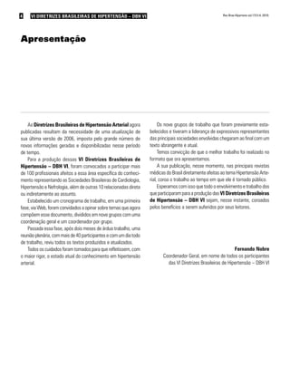 4 VI Diretrizes Brasileiras de Hipertensão – DBH VIVI Diretrizes Brasileiras de Hipertensão – DBH VI Rev Bras Hipertens vol.17(1):4, 2010.
As Diretrizes Brasileiras de Hipertensão Arterial agora
publicadas resultam da necessidade de uma atualização de
sua última versão de 2006, imposta pelo grande número de
novas informações geradas e disponibilizadas nesse período
de tempo.
Para a produção dessas VI Diretrizes Brasileiras de
Hipertensão – DBH VI, foram convocados a participar mais
de 100 profissionais afeitos a essa área específica do conheci-
mento representando as Sociedades Brasileiras de Cardiologia,
Hipertensão e Nefrologia, além de outras 10 relacionadas direta
ou indiretamente ao assunto.
Estabelecido um cronograma de trabalho, em uma primeira
fase, via Web, foram convidados a opinar sobre temas que agora
compõem esse documento, divididos em nove grupos com uma
coordenação geral e um coordenador por grupo.
Passada essa fase, após dois meses de árduo trabalho, uma
reuniãoplenária,commaisde40participantesecomumdiatodo
de trabalho, reviu todos os textos produzidos e atualizados.
Todos os cuidados foram tomados para que refletissem, com
o maior rigor, o estado atual do conhecimento em hipertensão
arterial.
Apresentação
Os nove grupos de trabalho que foram previamente esta-
belecidos e tiveram a liderança de expressivos representantes
das principais sociedades envolvidas chegaram ao final com um
texto abrangente e atual.
Temos convicção de que o melhor trabalho foi realizado no
formato que ora apresentamos.
A sua publicação, nesse momento, nas principais revistas
médicas do Brasil diretamente afeitas ao tema Hipertensão Arte-
rial, coroa o trabalho ao tempo em que ele é tornado público.
Esperamos com isso que todo o envolvimento e trabalho dos
que participaram para a produção das VI Diretrizes Brasileiras
de Hipertensão – DBH VI sejam, nesse instante, coroados
pelos benefícios a serem auferidos por seus leitores.
Fernando Nobre
Coordenador Geral, em nome de todos os participantes
das VI Diretrizes Brasileiras de Hipertensão – DBH VI
 