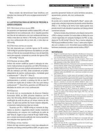 Rev Bras Hipertens vol.17(1):22-24, 2010.                           VI DIRETRIZES BRASILEIRAS DE HIPERTENSÃO – DBH VI                                       23
                                                                                                                       Decisão terapêutica e metas



   Novos estudos não demonstraram haver benefícios com                pacientes apresentam lesões em outros territórios vasculares,
reduções mais intensas da PA como se julgava anteriormente16,17       apresentando, portanto, alto risco cardiovascular.
(Grau A).
                                                                      4.4.6 curva j
                                                                      De acordo com a revisão de Rosendorff e Black25, parece ade-
4.4 JustiFicativa PaRa as metas de PRessão a                          quado evitar reduções importantes da pressão arterial diastólica
seRem atinGidas                                                       (PAD) (< 65 mmHg) ou de forma muito rápida quando essa
4.4.1. Hipertensão sistólica isolada (Hsi)                            pressão inicial é muito elevada em pacientes com doença arterial
Em pacientes com hipertensão sistólica isolada (HSI), a PA será       coronariana oclusiva.
dependente do risco cardiovascular, isto é, naqueles pacientes            Inúmeros estudos documentaram uma relação inversa entre
sem fator de risco adicional ou com risco cardiovascular baixo ou     a PAD e a doença coronária. Em muitos deles os efeitos da curva
médio a meta deve ser inferior a 140 mmHg. Já nos pacientes           J foram registrados em variações fisiológicas da PAD, ou seja,
com risco cardiovascular alto ou muito alto, a meta deve ser          abaixo de 70 a 80 mmHg25 (Grau A). Para a mesma redução da
130 mmHg.                                                             PAD há pouca evidência do efeito “curva J” sobre outros órgãos-
4.4.2 HipertroFia ventricular esquerda                                alvo com o cérebro e o rim. Há também pouca evidência desse
Tem sido observado que o controle rigoroso da PA sistólica            fenômeno envolvendo a pressão arterial sistólica (PAS)26.
(130 mmHg) em pacientes hipertensos não diabéticos com pelo
menos um fator de risco associado diminuiu o risco de hipertrofia     ReFeRências
                                                                      1.    Rodgers A, Ezzati M, Vander Hoorn S, Lopez AD, Lin RB, Murray CJ; Comparative
ventricular esquerda, comparado ao controle não rigoroso (PAS               Risk Assessment Collaborating Group. Distribution of major health risks: findings
                                                                            from the Global Burden of Disease study. PLoS Med. 2004;1(1):e27.
< 140 mmHg)18 (Grau B).
                                                                      2.    Heart Outcomes Prevention Evaluation Study Investigators. Ef fects of an
                                                                            angiotensin-converting-enzyme inhibitor, ramipril, on cardiovascular events in
4.4.3 síndrome metaBólica (sm)                                              high-risk patients. N Engl J Med. 2000;342:145-53.
Embora não existam evidências quanto à indicação do trata-            3.    PROGRESS Collaborative Group. Randomised trial of a perindopril-based blood
mento medicamentoso em pacientes com SM e PA limítrofe, é                   pressure lowering regimen among 6,105 individuals with previous stroke or
                                                                            transient ischaemic attack. Lancet. 2001;358:1033-41.
importante frisar que essa condição está presente em cerca de         4.    ADVANCE Collaborative Group. Effects of a fixed combination of perindopril and
30% dos indivíduos com HAS, sendo considerado um preditor                   indapamide on macrovascular and microvascular outcomes in patients with type
                                                                            2 diabetes mellitus (the ADVANCE trial): a randomised controlled trial. Lancet.
independente de eventos cardiovasculares, mortalidade geral                 2007;370:829-40.
e cardiovascular19-21 (Grau A)22,23 (Grau C).                         5.    The European reduction of cardiac events with perindopril in stable coronary
                                                                            Artery disease Investigators. Efficacy of perindopril in reduction of cardiovascular
    O objetivo do tratamento é a redução do risco para eventos              events among patients with stable coronary artery disease: randomized, double-
cardiovasculares e, portanto, a presença de três ou mais FR                 blind, placebo-controlled multicentre trial (EUROPA). Lancet. 2003;362:782-8.
                                                                      6.    Hansson L, Zanchetti A, Carruthers SG, Dahlöf B, Elmfeldt D, Julius S, et al.
ou lesões em órgãos-alvo já sinaliza o alto risco para doença               Effects of intensive blood pressure lowering and low-dose aspirin in patients
cardiovascular21-22. Dessa forma, pacientes com SM devem ser                with hypertension: principal results of the Hypertension Optimal Treatment (HOT)
                                                                            randomised trial. HOT Study Group. Lancet. 1998;351:1755-62.
abordados de acordo com o risco cardiovascular.                       7.    Bangalore S, Messerli FH, Wun C, Zuckerman AL, DeMicco D, Kostis JB, et
                                                                            al.; Treating to New Targets Steering Committee and Investigators. J-Curve
4.4.4 diaBéticos                                                            revisited: an analysis of the Treating to New Targets (TNT) Trial. J Am Coll
De acordo com as recomendações da American Diabetes                         Cardiol. 2009;53:A217.
                                                                      8.    Weber MA, Julius S, Kjeldsen SE, Brunner HR, Ekman S, Hansson L, et al. Blood
Association (ADA), de 2009, pacientes diabéticos com PA                     pressure dependent and independent effects of antihypertensive treatment on
entre 130-139 mmHg e 80-89 mmHg podem ser tratados com                      clinical events in the VALUE Trial. Lancet. 2004;363:2049-51.
modificação de estilo de vida por um tempo máximo de três             9.    Mancia G, Messerli F, Bakris G, Zhou Q, Champion A, Pepine CJ. Blood pressure
                                                                            control and improved cardiovascular outcomes in the International Verapamil
meses. Se após esse período não houver resposta adequada,                   SR-Trandolapril Study. Hypertension. 2007;50:299-305.
o tratamento medicamentoso deve ser iniciado.                         10.   Sleight P, Redon J, Verdecchia P, Mancia G, Gao P, Fagard R, et al. ONTARGET
                                                                            investigators. Prognostic value of blood pressure in patients with high vascular
    Pacientes com PA ≥ 140/90 mmHg no momento do diag-                      risk in the Ongoing Telmisartan Alone and in combination with Ramipril Global
nóstico ou durante o seguimento devem receber tratamento                    Endpoint Trial study. J Hypertens. 2009;27:1360-9.
                                                                      11.   Redon J, Sleight P, Mancia G, Gao O, Verdecchia P, Fagard R, et al. Safety and
medicamentoso em conjunto com modificação do estilo de                      efficacy of aggressive blood pressure lowering among patients with diabetes:
vida24 (Grau D). Sugere-se que a meta de PA seja 130/80 mmHg,               subgroup analyses from the ONTARGET trial. J Hypertens. 2009;27(Suppl
                                                                            4):S16.
pois o estudo recentemente publicado não mostrou benefícios           12.   Moore LL, Visioni AJ, Qureshi MM, et al. Weight loss in overweight adults and
com reduções mais rigorosas da PA16.                                        the long-term risk of hypertension: the Framingham study. Arch Intern Med.
                                                                            2005;165:1298-303.
4.4.5 doença arterial periFérica                                      13.   Halperin RO, Sesso HD, Ma J, et al. Dyslipidemia and the risk of incident hyper-
                                                                            tension in men. Hypertension. 2006;47:45-50.
Embora não haja consenso quanto à meta mais adequada em               14.   Haffner SM, Miettinen H, Gaskill SP, Stern MP. Metabolic precursors of hyperten-
pacientes com doença arterial periférica (DAP), em geral, esses             sion. The San Antonio Heart Study. Arch Intern Med. 1996;156:1994-2001.
 