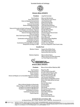 Sociedade Brasileira de Cardiologia




                                                                            Diretoria (Biênio 2010/2011)

                                                                               Presidente                 Jorge Ilha Guimarães
                                                      Vice-Presidente                                     Márcia de Melo Barbosa
                                               Diretor Administrativo                                     Carlos Cleverson Lopes Pereira
                                Diretor de Relações Governamentais                                        José Wanderley Neto
                                                  Diretora Financeira                                     Andréa Araujo Brandão
                                            Diretor de Comunicação                                        Miguel Antonio Moretti
                                   Diretor de Qualidade Assistencial                                      José Carlos Raimundo Brito
                                                     Diretor Científico                                   Ângelo Amato Vincenzo de Paola
      Diretor de Promoção de Saúde Cardiovascular - SBC/FUNCOR                                            Dikran Armaganijan
                     Diretor de Relações com Estaduais e Regionais                                        Reinaldo Mattos Hadlich
                           Diretor de Departamentos Especializados                                        Djair Brindeiro Filho
                                Diretor de Tecnologia da Informação                                       Fernando Augusto Alves da Costa
                                                  Diretor de Pesquisa                                     Renato A. K. Kalil
                    Editor-Chefe Arquivos Brasileiros de Cardiologia                                      Luiz Felipe P. Moreira
                                                Editor do Jornal SBC                                      Ibraim Masciarelli
                       Coordenadora de Normatizações e Diretrizes                                         Maria Eliane Campos Magalhães
                                            Coordenador de Projetos                                       Fábio Sândoli de Brito
                                           Coordenador de Registros                                       Luiz Alberto Piva e Mattos
                      Coordenador de Educação Médica Continuada                                           Evandro Tinoco Mesquita
                                   Planejamento Estratégico da SBC                                        Enio Leite Casagrande e Paulo Ernesto Leães

                                                                                        Conselho Fiscal
                                                                   Membros Titulares                      Augusto Elias Zaffalon Bozza
                                                                                                          Enilton Sérgio Tabosa do Egito
	                                                                                                	        Epotamenides Maria Good God

                                                                 Membros Suplentes                        Mauricio Batista Nunes
                                                                                                          Alberto Francisco Piccolotto Naccarato
                                                                                                          Luiz Paulo Rangel Gomes da Silva




                                                                           Diretoria (Biênio 2010/2011)

                                                                             Presidente:                 Marcus Vinícius Bolívar Malachias (MG)

                                                 Vice-Presidente                                         Miguel Gus (RS)
                                          Diretor Administrativo                                         Luiz Cesar Nazário Scala (MT)
                                               Diretor Financeiro                                        Armando da Rocha Nogueira (RJ)
                                                Diretor Científico                                       Luiz Aparecido Bortolotto (SP)
    Diretora de Relações com as Sociedades Regionais e Estaduais                                         Maria de Fátima Azevedo (RN)
                                            Assessoria Científica                                        José Fernando Vilela Martin
                                                                                                         Audes Diógenes de Magalhães Feitosa
                                                                                                         Weimar Kunz Sebba Barroso de Souza
                                                                                                         Rui Póvoa
                                                                                                         David de Pádua Brasil
                          Editor da Revista Brasileira de Hipertensão                                    Fernando Nobre
                      Editor da Página do SBC/DHA no Portal Cardiol                                      Eduardo Barbosa
                           Presidência do Congresso SBC/DHA 2010                                         Flávio Borelli
                           Presidência do Congresso SBC/DHA 2011                                         Ana Lúcia de Sá Leitão Ramos
                                           Coordenadoria de Eventos                                      Oswaldo Passarelli Jr
                                     Coodenadoria de Ações Sociais                                       Carlos Alberto Machado
                                                   Projetos Especiais                                    Celso Amodeo
                                                                                                         Andréa Araújo Brandão
                                                                                                         Marco Antonio Mota Gomes

                                                               Sociedade Brasileira de Cardiologia / DHA
                                         Av. Marechal Câmara, 160 – 3o andar – Sala 330 – Centro – 20020-907 – Rio de Janeiro, RJ
                 Rua Anseriz, 27, Campo Belo – 04618-050 – São Paulo, SP. Telefone: 11 3093-3300 • www.segmentofarma.com.br • segmentofarma@segmentofarma.com.br
                 Diretor-geral: Idelcio D. Patricio Diretor executivo: Jorge Rangel Diretor médico: Marcello Pedreira CRM 65377 Gerente financeiro: Andréa Rangel Gerente comercial: Rodrigo Mourão Gerentes de negócios:
                 Claudia Serrano, Eli Proença, Marcela Crespi Editora-chefe: Daniela Barros MTb 39.311 Diretor de criação: Eduardo Magno Coordenadora editorial: Sandra Regina Santana Diretora de arte: Renata Variso
                 Designer: Flávio Santana Revisora: Glair Picolo Coimbra Produtor gráfico: Fábio Rangel Cód. da publicação: 10374.05.10
 