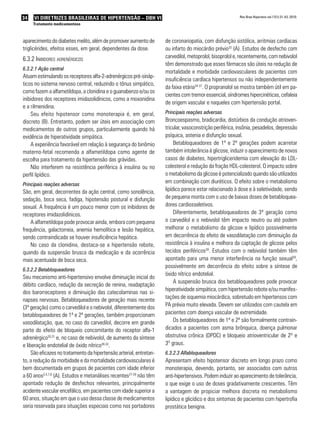 34   VI DIRETRIZES BRASILEIRAS DE HIPERTENSÃO – DBH VI                                                    Rev Bras Hipertens vol.17(1):31-43, 2010.

     Tratamento medicamentoso



aparecimento do diabetes melito, além de promover aumento de         de coronariopatia, com disfunção sistólica, arritmias cardíacas
triglicérides, efeitos esses, em geral, dependentes da dose.         ou infarto do miocárdio prévio33 (A). Estudos de desfecho com
6.3.2 iniBidores adrenérGicos                                        carvedilol, metoprolol, bisoprolol e, recentemente, com nebivolol
                                                                     têm demonstrado que esses fármacos são úteis na redução de
6.3.2.1 Ação central
                                                                     mortalidade e morbidade cardiovasculares de pacientes com
Atuam estimulando os receptores alfa-2-adrenérgicos pré-sináp-
                                                                     insuficiência cardíaca hipertensos ou não independentemente
ticos no sistema nervoso central, reduzindo o tônus simpático,
                                                                     da faixa etária34-37. O propranolol se mostra também útil em pa-
como fazem a alfametildopa, a clonidina e o guanabenzo e/ou os
                                                                     cientes com tremor essencial, síndromes hipercinéticas, cefaleia
inibidores dos receptores imidazolidínicos, como a moxonidina
                                                                     de origem vascular e naqueles com hipertensão portal.
e a rilmenidina.
    Seu efeito hipotensor como monoterapia é, em geral,              Principais reações adversas
discreto (B). Entretanto, podem ser úteis em associação com          Broncoespasmo, bradicardia, distúrbios da condução atrioven-
medicamentos de outros grupos, particularmente quando há             tricular, vasoconstrição periférica, insônia, pesadelos, depressão
evidência de hiperatividade simpática.                               psíquica, astenia e disfunção sexual.
    A experiência favorável em relação à segurança do binômio             Betabloqueadores de 1ª e 2ª gerações podem acarretar
materno-fetal recomenda a alfametildopa como agente de               também intolerância à glicose, induzir o aparecimento de novos
escolha para tratamento da hipertensão das grávidas.                 casos de diabetes, hipertrigliceridemia com elevação do LDL-
    Não interferem na resistência periférica à insulina ou no        colesterol e redução da fração HDL-colesterol. O impacto sobre
perfil lipídico.                                                     o metabolismo da glicose é potencializado quando são utilizados
Principais reações adversas
                                                                     em combinação com diuréticos. O efeito sobre o metabolismo
São, em geral, decorrentes da ação central, como sonolência,         lipídico parece estar relacionado à dose e à seletividade, sendo
sedação, boca seca, fadiga, hipotensão postural e disfunção          de pequena monta com o uso de baixas doses de betabloquea-
sexual. A frequência é um pouco menor com os inibidores de           dores cardiosseletivos.
receptores imidazolidínicos.                                              Diferentemente, betabloqueadores de 3ª geração como
    A alfametildopa pode provocar ainda, embora com pequena          o carvedilol e o nebivolol têm impacto neutro ou até podem
frequência, galactorreia, anemia hemolítica e lesão hepática,        melhorar o metabolismo da glicose e lipídico possivelmente
sendo contraindicada se houver insuficiência hepática.               em decorrência do efeito de vasodilatação com diminuição da
    No caso da clonidina, destaca-se a hipertensão rebote,           resistência à insulina e melhora da captação de glicose pelos
quando da suspensão brusca da medicação e da ocorrência              tecidos periféricos38. Estudos com o nebivolol também têm
mais acentuada de boca seca.                                         apontado para uma menor interferência na função sexual39,
                                                                     possivelmente em decorrência do efeito sobre a síntese de
6.3.2.2 Betabloqueadores
                                                                     óxido nítrico endotelial.
Seu mecanismo anti-hipertensivo envolve diminuição inicial do
                                                                          A suspensão brusca dos betabloqueadores pode provocar
débito cardíaco, redução da secreção de renina, readaptação
                                                                     hiperatividade simpática, com hipertensão rebote e/ou manifes-
dos barorreceptores e diminuição das catecolaminas nas si-
napses nervosas. Betabloqueadores de geração mais recente            tações de isquemia miocárdica, sobretudo em hipertensos com
(3ª geração) como o carvedilol e o nebivolol, diferentemente dos     PA prévia muito elevada. Devem ser utilizados com cautela em
betabloqueadores de 1ª e 2ª gerações, também proporcionam            pacientes com doença vascular de extremidade.
vasodilatação, que, no caso do carvedilol, decorre em grande              Os betabloqueadores de 1ª e 2ª são formalmente contrain-
parte do efeito de bloqueio concomitante do receptor alfa-1          dicados a pacientes com asma brônquica, doença pulmonar
adrenérgico30,31 e, no caso de nebivolol, de aumento da síntese      obstrutiva crônica (DPOC) e bloqueio atrioventricular de 2º e
e liberação endotelial de óxido nítrico30,32.                        3º graus.
     São eficazes no tratamento da hipertensão arterial, entretan-   6.3.2.3 Alfabloqueadores
to, a redução da morbidade e da mortalidade cardiovasculares é       Apresentam efeito hipotensor discreto em longo prazo como
bem documentada em grupos de pacientes com idade inferior            monoterapia, devendo, portanto, ser associados com outros
a 60 anos3,4,7,8 (A). Estudos e metanálises recentes27-29 não têm    anti-hipertensivos. Podem induzir ao aparecimento de tolerância,
apontado redução de desfechos relevantes, principalmente             o que exige o uso de doses gradativamente crescentes. Têm
acidente vascular encefálico, em pacientes com idade superior a      a vantagem de propiciar melhora discreta no metabolismo
60 anos, situação em que o uso dessa classe de medicamentos          lipídico e glicídico e dos sintomas de pacientes com hipertrofia
seria reservada para situações especiais como nos portadores         prostática benigna.
 