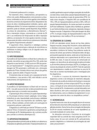 46   VI DIRETRIZES BRASILEIRAS DE HIPERTENSÃO – DBH VI                                                      Rev Bras Hipertens vol.17(1):44-51, 2010.

     Hipertensão arterial sistêmica secundária



    O tratamento preferencial é o cirúrgico.                         cundário geralmente surge em estágios avançados de insuficiên-
    No tratamento clínico, medicamentoso, pré-operatório ou          cia renal crônica. Existe ainda o pseudo-hiperparatireoidismo, que
crônico são usados alfabloqueadores como prazosina ou doxa-          decorre de uma resistência à ação do paratormônio (PTH). Em
zocina, combinados ou não com outros agentes como inibidores         todas essas situações, é frequente HAS com prevalências de
da enzima conversora da angiotensina (ECA), bloqueadores dos         10% a 70% em hiperparatireoidismo primário e 40% a 50% em
canais de cálcio e betabloqueadores (utilizados, apenas, após        pseudo-hiperparatireoidismo. As causas que levam ao aumento
alfabloqueio efetivo). Em tumores inoperáveis ou no preparo pré-     da PA são multifatoriais. O quadro clínico manifesta-se, geralmen-
operatório, pode ser utilizada, quando disponível, droga inibidora   te, por história de litíase renal, osteoporose, depressão, letargia e
da síntese de catecolaminas a alfametiltirosina (Demser®).           fraqueza muscular. O diagnóstico é feito pela dosagem de cálcio
Para a intervenção cirúrgica, recomenda-se o controle da PA          e PTH. A correção cirúrgica do hiperparatireoidismo reduz a PA
com o uso endovenoso de nitroprussiato de sódio e reposição          dos hipertensos e não modifica a PA nos normotensos12.
volêmica, se necessária. Em crises agudas e durante a cirurgia,
nitroprussiato de sódio e antiarrítmicos endovenosos (xilocaína)     7.6 síndRome de cusHinG
são agentes frequentemente utilizados5,6.                            A HAS com obesidade central, fascies em lua cheia, pletora,
    O seguimento clínico, bioquímico e radiológico contínuo          fraqueza muscular, cansaço fácil, hirsutismo, estrias abdominais
dos pacientes é essencial para a detecção de recorrências ou         e distúrbios emocionais levantam a suspeita clínica de HAS
metástases na doença maligna e de um segundo tumor nas               secundária à síndrome de Cushing. Essa síndrome resulta do
síndromes familiares.                                                excesso de cortisol, que aumenta a retenção de sódio e de água,
                                                                     promovendo expansão de volume, sendo este um dos fatores da
7.3 HiPotiReoidismo                                                  síndrome relacionados com o aparecimento de HAS em cerca
A prevalência de hipotireoidismo no Brasil não é conhecida com
                                                                     de 80% dos casos. A causa do excesso de cortisol pode ser
precisão, mas estima-se que esteja entre 5% e 10%, sendo mais
                                                                     exógena, em decorrência da administração de glicocorticoides
frequente no sexo feminino7. A HAS ocorre em 20% dos pacien-
                                                                     ou do hormônio adrenocorticotrópico (ACTH), ou endógena, por
tes com hipotireoidismo8-10. O diagnóstico precoce é feito pela
                                                                     excesso de produção de cortisol ou de ACTH. Teste de supressão
dosagem de TSH aumentado e confirmado com a diminuição
                                                                     com dexametasona e medida do cortisol livre na urina de 24
gradativa de T4 livre. Achados clínicos mais comuns são ganhos
                                                                     horas são os exames recomendados para a investigação para
de peso, queda de cabelo e fraqueza muscular.
                                                                     fins diagnósticos.
    O tratamento deve ser iniciado com a reposição de hormô-
                                                                         A escolha e o sucesso do tratamento dependem do
nio tireoidiano e, caso persista a HAS, está indicado o uso de
                                                                     diagnóstico correto e da instituição do tratamento adequado.
medicamentos anti-hipertensivos (C).
                                                                     O tratamento de escolha da síndrome de Cushing é a ressecção
7.4 HiPeRtiReoidismo                                                 cirúrgica da pituitária, da fonte ectópica de ACTH ou, em alguns
A prevalência de hipertireoidismo no Brasil está em torno de         casos, a remoção do tumor adrenocortical produtor de cortisol.
6,5%7, mas pelo excesso de iodo na dieta provavelmente essa          Para o controle da PA, é fundamental o controle hidrossalino com
doença deve estar se tornando mais prevalente.                       dieta e diuréticos, bem como a associação com outras classes
    A apresentação clínica mimetiza um quadro hiperadrenérgi-        de medicamentos, como os inibidores da angiotensina II, os an-
co. Os principais sintomas incluem: palpitação, tremor, fadiga,      tagonistas dos canais de cálcio e os simpatolíticos centrais13.
intolerância ao calor, hiperatividade, perda de peso e labilidade
emocional. Os sinais mais importantes são: exoftalmia, hiper-        7.7 acRomeGalia
termia, reflexos exaltados, primeira bulha com acentuação do         A grande maioria dos casos de acromegalia decorre do excesso
componente pulmonar e pele úmida11.                                  de hormônio de crescimento (GH) produzido por um adenoma da
    O diagnóstico é confirmado por nível de TSH baixo e um ele-      glândula pituitária. Outras formas de acromegalia são liberações
vado de T4 livre. O tratamento é geralmente acompanhado por          do GH em excesso resultantes de um tumor hipotalâmico ou
normalização da PA. Betabloqueadores são a primeira escolha          carcinoide localizado em outras áreas.
para controlar os sintomas adrenérgicos (C).                             As alterações estruturais e funcionais da acromegalia
                                                                     respondem bem ao controle dos níveis sanguíneos de GH. Em
7.5 HiPeRPaRatiReoidismo                                             muitos casos, há cura com controle da PA, particularmente,
O hiperparatireoidismo primário pode ser devido a um adenoma ou      quando o diagnóstico e o tratamento da acromegalia são reali-
à hiperplasia da glândula paratireoide. O hiperparatireoidismo se-   zados precocemente14.
 