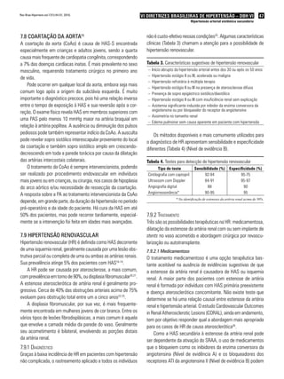 Rev Bras Hipertens vol.17(1):44-51, 2010.                           VI DIRETRIZES BRASILEIRAS DE HIPERTENSÃO – DBH VI                              47
                                                                                                     Hipertensão arterial sistêmica secundária



7.8 coaRtação da aoRta15                                              não é custo-efetivo nessas condições25. Algumas características
A coartação da aorta (CoAo) é causa de HAS-S encontrada               clínicas (Tabela 3) chamam a atenção para a possibilidade de
especialmente em crianças e adultos jovens, sendo a quarta            hipertensão renovascular.
causa mais frequente de cardiopatia congênita, correspondendo
a 7% das doenças cardíacas inatas. É mais prevalente no sexo          Tabela 3. Características sugestivas de hipertensão renovascular
masculino, requerendo tratamento cirúrgico no primeiro ano             – Início abrupto da hipertensão arterial antes dos 30 ou após os 50 anos
                                                                       – Hipertensão estágio II ou III, acelerada ou maligna
de vida.
                                                                       – Hipertensão refratária à múltipla terapia
    Pode ocorrer em qualquer local da aorta, embora seja mais
                                                                       – Hipertensão estágio II ou III na presença de aterosclerose difusa
comum logo após a origem da subclávia esquerda. É muito                – Presença de sopro epigástrico sistólico/diastólico
importante o diagnóstico precoce, pois há uma relação inversa          – Hipertensão estágio II ou III com insuficiência renal sem explicação
entre o tempo de exposição à HAS e sua reversão após a cor-            – Azotemia significante induzida por inibidor da enzima conversora da
                                                                         angiotensina ou por bloqueador do receptor da angiotensina
reção. O exame físico revela HAS em membros superiores com
                                                                       – Assimetria no tamanho renal
uma PAS pelo menos 10 mmHg maior na artéria braquial em
                                                                       – Edema pulmonar sem causa aparente em paciente com hipertensão
relação à artéria poplítea. A ausência ou diminuição dos pulsos
pediosos pode também representar indício da CoAo. A ausculta              Os métodos disponíveis e mais comumente utilizados para
pode revelar sopro sistólico interescapular proveniente do local      o diagnóstico de HR apresentam sensibilidade e especificidade
da coartação e também sopro sistólico amplo em crescendo-             diferentes (Tabela 4) (Nível de evidência B).
decrescendo em toda a parede torácica por causa da dilatação
das artérias intercostais colaterais.                                 Tabela 4. Testes para detecção de hipertensão renovascular
    O tratamento da CoAo é sempre intervencionista, podendo                   Tipo de teste            Sensibilidade (%) Especificidade (%)
ser realizado por procedimento endovascular em indivíduos              Cintilografia com captopril          92-94              95-75
mais jovens ou em crianças, ou cirurgia, nos casos de hipoplasia       Ultrassom com Doppler                84-91              95-97
do arco aórtico e/ou necessidade de ressecção da coartação.            Angiografia digital                    88                 90
A resposta sobre a PA ao tratamento intervencionista da CoAo           Angiorressonância*                   90-95                95
                                                                                         * Na identificação de estenoses da artéria renal acima de 50%.
depende, em grande parte, da duração da hipertensão no período
pré-operatório e da idade do paciente. Há cura da HAS em até
50% dos pacientes, mas pode recorrer tardiamente, especial-           7.9.2 tratamento
mente se a intervenção foi feita em idades mais avançadas.            Três são as possibilidades terapêuticas na HR: medicamentosa,
                                                                      dilatação da estenose da artéria renal com ou sem implante de
7.9 HiPeRtensão RenovasculaR                                          stents no vaso acometido e abordagem cirúrgica por revascu-
Hipertensão renovascular (HR) é definida como HAS decorrente          larização ou autotransplante.
de uma isquemia renal, geralmente causada por uma lesão obs-          7.9.2.1 Medicamentoso
trutiva parcial ou completa de uma ou ambas as artérias renais.       O tratamento medicamentoso é uma opção terapêutica bas-
Sua prevalência atinge 5% dos pacientes com HAS16-19.                 tante aceitável na ausência de evidências sugestivas de que
    A HR pode ser causada por aterosclerose, a mais comum,            a estenose da artéria renal é causadora de HAS ou isquemia
com prevalência em torno de 90%, ou displasia fibromuscular20,21.     renal. A maior parte dos pacientes com estenose de artéria
A estenose aterosclerótica de artéria renal é geralmente pro-         renal é formada por indivíduos com HAS primária preexistente
gressiva. Cerca de 40% das obstruções arteriais acima de 75%          e doença aterosclerótica concomitante. Não existe teste que
evoluem para obstrução total entre um a cinco anos22-25.              determine se há uma relação causal entre estenose da artéria
    A displasia fibromuscular, por sua vez, é mais frequente-         renal e hipertensão arterial. O estudo Cardiovascular Outcomes
mente encontrada em mulheres jovens de cor branca. Entre os           in Renal Atherosclerotic Lesions (CORAL), ainda em andamento,
vários tipos de lesões fibrodisplásicas, a mais comum é aquela        tem por objetivo responder qual a abordagem mais apropriada
que envolve a camada média da parede do vaso. Geralmente              para os casos de HR de causa aterosclerótica26.
seu acometimento é bilateral, envolvendo as porções distais               Como a HAS secundária à estenose da artéria renal pode
da artéria renal.                                                     ser dependente da ativação do SRAA, o uso de medicamentos
7.9.1 diaGnóstico                                                     que o bloqueiem como os inibidores da enzima conversora da
Graças à baixa incidência de HR em pacientes com hipertensão          angiotensina (Nível de evidência A) e os bloqueadores dos
não complicada, o rastreamento aplicado a todos os indivíduos         receptores ATI da angiotensina II (Nível de evidência B) podem
 