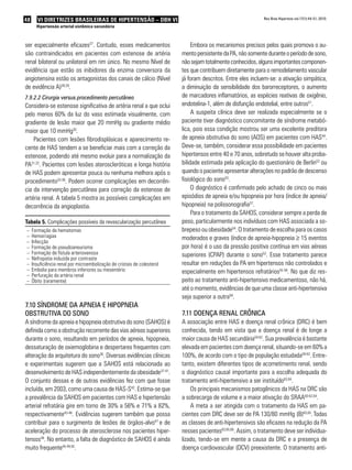 48      VI DIRETRIZES BRASILEIRAS DE HIPERTENSÃO – DBH VI                                                     Rev Bras Hipertens vol.17(1):44-51, 2010.

       Hipertensão arterial sistêmica secundária



ser especialmente eficazes27. Contudo, esses medicamentos                      Embora os mecanismos precisos pelos quais promova o au-
são contraindicados em pacientes com estenose de artéria                  mento persistente da PA, não somente durante o período de sono,
renal bilateral ou unilateral em rim único. No mesmo Nível de             não sejam totalmente conhecidos, alguns importantes componen-
evidência que estão os inibidores da enzima conversora da                 tes que contribuem diretamente para o remodelamento vascular
angiotensina estão os antagonistas dos canais de cálcio (Nível            já foram descritos. Entre eles incluem-se: a ativação simpática,
de evidência A)28,29.                                                     a diminuição da sensibilidade dos barorreceptores, o aumento
7.9.2.2 Cirurgia versus procedimento percutâneo                           de marcadores inflamatórios, as espécies reativas de oxigênio,
Considera-se estenose significativa de artéria renal a que oclui          endotelina-1, além de disfunção endotelial, entre outros51.
pelo menos 60% da luz do vaso estimada visualmente, com                        A suspeita clínica deve ser realizada especialmente se o
gradiente de lesão maior que 20 mmHg ou gradiente médio                   paciente tiver diagnóstico concomitante de síndrome metabó-
maior que 10 mmHg30.                                                      lica, pois essa condição mostrou ser uma excelente preditora
    Pacientes com lesões fibrodisplásicas e aparecimento re-              de apneia obstrutiva do sono (AOS) em pacientes com HAS44.
cente de HAS tendem a se beneficiar mais com a correção da                Deve-se, também, considerar essa possibilidade em pacientes
estenose, podendo até mesmo evoluir para a normalização da                hipertensos entre 40 e 70 anos, sobretudo se houver alta proba-
PA31,32. Pacientes com lesões ateroscleróticas e longa história           bilidade estimada pela aplicação do questionário de Berlin52 ou
de HAS podem apresentar pouca ou nenhuma melhora após o                   quando o paciente apresentar alterações no padrão de descenso
procedimento33-36. Podem ocorrer complicações em decorrên-                fisiológico do sono53.
cia da intervenção percutânea para correção da estenose de                     O diagnóstico é confirmado pelo achado de cinco ou mais
artéria renal. A tabela 5 mostra as possíveis complicações em             episódios de apneia e/ou hipopneia por hora (índice de apneia/
decorrência da angioplastia.                                              hipopneia) na polissonografia37.
                                                                               Para o tratamento da SAHOS, considerar sempre a perda de
Tabela 5. Complicações possíveis da revascularização percutânea           peso, particularmente nos indivíduos com HAS associada a so-
–    Formação de hematomas                                                brepeso ou obesidade54. O tratamento de escolha para os casos
–    Hemorragias                                                          moderados e graves (índice de apneia-hipopneia ≥ 15 eventos
–    Infecção
–    Formação de pseudoaneurisma                                          por hora) é o uso da pressão positiva contínua em vias aéreas
–    Formação de fístula arteriovenosa                                    superiores (CPAP) durante o sono52. Esse tratamento parece
–    Nefropatia induzida por contraste
–    Insuficiência renal por microembolização de cristais de colesterol   resultar em reduções da PA em hipertensos não controlados e
–    Embolia para membros inferiores ou mesentério                        especialmente em hipertensos refratários55-58. No que diz res-
–    Perfuração da artéria renal
–    Óbito (raramente)                                                    peito ao tratamento anti-hipertensivo medicamentoso, não há,
                                                                          até o momento, evidências de que uma classe anti-hipertensiva
                                                                          seja superior a outra58.
7.10 síndRome da aPneia e HiPoPneia
oBstRutiva do sono                                                        7.11 doença Renal cRônica
A síndrome da apneia e hipopneia obstrutiva do sono (SAHOS) é             A associação entre HAS e doença renal crônica (DRC) é bem
definida como a obstrução recorrente das vias aéreas superiores           conhecida, tendo em vista que a doença renal é de longe a
durante o sono, resultando em períodos de apneia, hipopneia,              maior causa de HAS secundária59-62. Sua prevalência é bastante
dessaturação de oxiemoglobina e despertares frequentes com                elevada em pacientes com doença renal, situando-se em 60% a
alteração da arquitetura do sono36. Diversas evidências clínicas          100%, de acordo com o tipo de população estudada59-62. Entre-
e experimentais sugerem que a SAHOS está relacionada ao                   tanto, existem diferentes tipos de acometimento renal, sendo
desenvolvimento de HAS independentemente da obesidade37-41.               o diagnóstico causal importante para a escolha adequada do
O conjunto dessas e de outras evidências fez com que fosse                tratamento anti-hipertensivo a ser instituído63,64.
incluída, em 2003, como uma causa de HAS-S42. Estima-se que                   Os principais mecanismos patogênicos da HAS na DRC são
a prevalência da SAHOS em pacientes com HAS e hipertensão                 a sobrecarga de volume e a maior ativação do SRAA60-62,64.
arterial refratária gire em torno de 30% a 56% e 71% a 82%,                   A meta a ser atingida com o tratamento da HAS em pa-
respectivamente43-46. Evidências sugerem também que possa                 cientes com DRC deve ser de PA 130/80 mmHg (B)63,65. Todas
contribuir para o surgimento de lesões de órgãos-alvo47 e de              as classes de anti-hipertensivos são eficazes na redução da PA
aceleração do processo de aterosclerose nos pacientes hiper-              nesses pacientes63,65,66. Assim, o tratamento deve ser individua-
tensos48. No entanto, a falta de diagnóstico de SAHOS é ainda             lizado, tendo-se em mente a causa da DRC e a presença de
muito frequente44,49,50.                                                  doença cardiovascular (DCV) preexistente. O tratamento anti-
 
