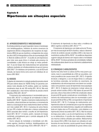 52   VI DIRETRIZES BRASILEIRAS DE HIPERTENSÃO – DBH VI                                                   Rev Bras Hipertens vol.17(1):52-56, 2010.




Capítulo 8
Hipertensão em situações especiais




8.1 aFRodescendentes e misciGenados                                 O tratamento da hipertensão no idoso reduz a incidência de
Os afrodescendentes em geral respondem menos à monoterapia          déficit cognitivo e demência (GR I, NE C)12,18-20.
com betabloqueadores, inibidores da enzima conversora da                O tratamento de hipertensos com idade acima de 79 anos,
angiotensina (IECAs) e bloqueadores dos receptores da angio-        por meio da associação de IECA e diurético, reduziu o desenvol-
tensina (BRA) do que aos diuréticos e antagonistas dos canais       vimento de acidente vascular encefálico (AVE) e das taxas de
de cálcio (ACC) di-hidropiridínicos (Grau de recomendação [GR]      insuficiência cardíaca (GR IIa, NE B)21. As evidências disponíveis
II, Nível de evidência [EV] B)1,2. A escolha do anti-hipertensivo   sugerem redução de eventos sem impacto sobre a mortalidade
para tratar esse grupo étnico é norteada pela presença de           (GR IIa, NE B)22. Os idosos portadores de comorbidades múltiplas
comorbidades e pela eficácia em atingir as metas pretendi-          não cardiovasculares devem ter seu tratamento cuidadosamente
das3. O uso de terapia não medicamentosa tem apresentado            individualizado.
melhores resultados em afrodescendentes do que em brancos
(GRI, EVA)4-6. Em indivíduos com proteinúria, o uso de IECA está    8.3 cRianças e adolescentes
indicado, da mesma forma como ocorre em indivíduos de cor           Quanto mais altos forem os valores da PA e mais jovem o pa-
branca (GRI, NEA)7.                                                 ciente, maior é a possibilidade de a HAS ser secundária, com
                                                                    maior prevalência das causas renais (GR 1, NE C). A ingestão
8.2 idosos                                                          de álcool, o tabagismo, o uso de drogas ilícitas e a utilização
O objetivo do tratamento é a redução gradual da pressão arterial    de hormônios esteroides, de hormônio do crescimento, de
(PA) para valores abaixo de 140/90 mmHg. Em pacientes com           anabolizantes e de anticoncepcionais orais devem ser conside-
valores muito elevados de PA sistólica, podem ser mantidos          rados como possíveis causas de hipertensão nessa população
inicialmente níveis de até 160 mmHg (GR I, NE A). Não está          (GR 1, NE C). O objetivo do tratamento é atingir valores de
bem estabelecido o nível mínimo tolerável da pressão arterial       pressão arterial sistólica (PAS) e PAD abaixo do percentil 95
diastólica (PAD) (GR I, NE A)8,9.                                   para sexo, altura e faixa etária na HAS não complicada e abaixo
    O tratamento não medicamentoso é recomendado para os            do percentil 90 quando complicada por comorbidades. O tra-
idosos (GR I, NE A)10 e a redução de sal moderada na dieta é        tamento não medicamentoso deve ser recomendado a partir
benéfica (GR I, NE B)11. Quando o tratamento medicamentoso for      do percentil 90 de PAS ou PAD, correspondente à hipertensão
necessário, a dose inicial deve ser mais baixa, e o incremento de   limítrofe (GR 1, NE C). O emprego de medicamentos anti-
doses ou a associação de novos medicamentos devem ser feitos        hipertensivos deve ser considerado para os que não respondem
com mais cuidado (GR I, NE C). A presença de outros fatores         ao tratamento não medicamentoso, naqueles com evidência de
de risco (FR) e lesões de órgão-alvo e doença cardiovascular        lesão em órgãos-alvo ou FR conhecidos, como diabetes e na
(DCV) associada deve nortear a escolha do anti-hipertensivo         hipertensão arterial secundária (GR 1, NE C). Não há estudos
inicial (GR I, NE C)12. A maioria, porém, necessita de terapia      de longo prazo sobre o uso de anti-hipertensivos na infância
combinada, principalmente para o controle adequado da PA            ou na adolescência. A escolha dos medicamentos obedece
sistólica (GR I, NE C).                                             aos mesmos critérios utilizados para adultos. Medicamentos
    Ocorre redução de morbidade e mortalidade com dife-             das classes IECA e BRA II não devem ser utilizados em ado-
rentes agentes: diuréticos tiazídicos, betabloqueadores em          lescentes do sexo feminino, exceto quando houver indicação
combinação, ACC de ação longa, IECA e BRA (GR I, NE A)13-17.        absoluta, em razão da possibilidade de graves efeitos asso-
 