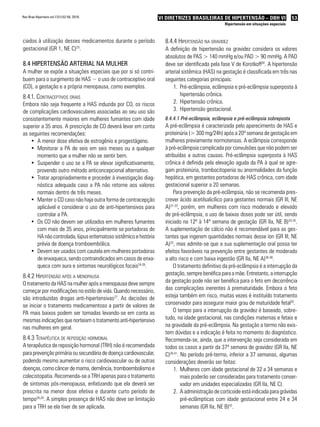 Rev Bras Hipertens vol.17(1):52-56, 2010.                          VI DIRETRIZES BRASILEIRAS DE HIPERTENSÃO – DBH VI                   53
                                                                                                  Hipertensão em situações especiais



ciados à utilização desses medicamentos durante o período            8.4.4 Hipertensão na Gravidez
gestacional (GR 1, NE C)23.                                          A definição de hipertensão na gravidez considera os valores
                                                                     absolutos de PAS > 140 mmHg e/ou PAD > 90 mmHg. A PAD
8.4 HiPeRtensão aRteRial na mulHeR                                   deve ser identificada pela fase V de Korotkoff30. A hipertensão
A mulher se expõe a situações especiais que por si só contri-        arterial sistêmica (HAS) na gestação é classificada em três nas
buem para o surgimento de HAS − o uso de contraceptivo oral          seguintes categorias principais:
(CO), a gestação e a própria menopausa, como exemplos.                   1. Pré-eclâmpsia, eclâmpsia e pré-eclâmpsia superposta à
8.4.1. contraceptivos orais                                                  hipertensão crônica.
Embora não seja frequente a HAS induzida por CO, os riscos               2. Hipertensão crônica.
de complicações cardiovasculares associadas ao seu uso são               3. Hipertensão gestacional.
consistentemente maiores em mulheres fumantes com idade              8.4.4.1 Pré-eclâmpsia, eclâmpsia e pré-eclâmpsia sobreposta
superior a 35 anos. A prescrição de CO deverá levar em conta         A pré-eclâmpsia é caracterizada pelo aparecimento de HAS e
as seguintes recomendações:                                          proteinúria (> 300 mg/24h) após a 20ª semana de gestação em
    •	 A menor dose efetiva de estrogênio e progestágeno.            mulheres previamente normotensas. A eclâmpsia corresponde
    •	 Monitorar a PA de seis em seis meses ou a qualquer            à pré-eclâmpsia complicada por convulsões que não podem ser
       momento que a mulher não se sentir bem.                       atribuídas a outras causas. Pré-eclâmpsia superposta à HAS
    •	 Suspender o uso se a PA se elevar significativamente,         crônica é definida pela elevação aguda da PA à qual se agre-
       provendo outro método anticoncepcional alternativo.           gam proteinúria, trombocitopenia ou anormalidades da função
    •	 Tratar apropriadamente e proceder à investigação diag-        hepática, em gestantes portadoras de HAS crônica, com idade
       nóstica adequada caso a PA não retorne aos valores            gestacional superior a 20 semanas.
       normais dentro de três meses.                                     Para prevenção da pré-eclâmpsia, não se recomenda pres-
    •	 Manter o CO caso não haja outra forma de contracepção         crever ácido acetilsalicílico para gestantes normais (GR III, NE
       aplicável e considerar o uso de anti-hipertensivos para       A)31-33, porém, em mulheres com risco moderado e elevado
       controlar a PA.                                               de pré-eclâmpsia, o uso de baixas doses pode ser útil, sendo
    •	 Os CO não devem ser utilizados em mulheres fumantes           iniciado na 12ª à 14ª semana de gestação (GR IIa, NE B)33-35.
       com mais de 35 anos, principalmente se portadoras de          A suplementação de cálcio não é recomendável para as ges-
       HA não controlada, lúpus eritematoso sistêmico e história     tantes que ingerem quantidades normais desse íon (GR III, NE
       prévia de doença tromboembólica.                              A)33, mas admite-se que a sua suplementação oral possa ter
    •	 Devem ser usados com cautela em mulheres portadoras           efeitos favoráveis na prevenção entre gestantes de moderado
       de enxaqueca, sendo contraindicados em casos de enxa-         a alto risco e com baixa ingestão (GR IIa, NE A)36-38.
       queca com aura e sintomas neurológicos focais24-26.               O tratamento definitivo da pré-eclâmpsia é a interrupção da
8.4.2 Hipertensão após a menopausa                                   gestação, sempre benéfica para a mãe. Entretanto, a interrupção
O tratamento da HAS na mulher após a menopausa deve sempre           da gestação pode não ser benéfica para o feto em decorrência
começar por modificações no estilo de vida. Quando necessário,       das complicações inerentes à prematuridade. Embora o feto
são introduzidas drogas anti-hipertensivas27. As decisões de         esteja também em risco, muitas vezes é instituído tratamento
se iniciar o tratamento medicamentoso a partir de valores de         conservador para assegurar maior grau de maturidade fetal30.
PA mais baixos podem ser tomadas levando-se em conta as                  O tempo para a interrupção da gravidez é baseado, sobre-
mesmas indicações que norteiam o tratamento anti-hipertensivo        tudo, na idade gestacional, nas condições maternas e fetais e
nas mulheres em geral.                                               na gravidade da pré-eclâmpsia. Na gestação a termo não exis-
                                                                     tem dúvidas e a indicação é feita no momento do diagnóstico.
8.4.3 terapêutica de reposição Hormonal                              Recomenda-se, ainda, que a intervenção seja considerada em
A terapêutica de reposição hormonal (TRH) não é recomendada          todos os casos a partir da 37ª semana de gravidez (GR IIa, NE
para prevenção primária ou secundária de doença cardiovascular,      C)39-41. No período pré-termo, inferior a 37 semanas, algumas
podendo mesmo aumentar o risco cardiovascular ou de outras           considerações deverão ser feitas:
doenças, como câncer de mama, demência, tromboembolismo e                 1. Mulheres com idade gestacional de 32 a 34 semanas e
colecistopatia. Recomenda-se a TRH apenas para o tratamento                   mais poderão ser consideradas para tratamento conser-
de sintomas pós-menopausa, enfatizando que ela deverá ser                     vador em unidades especializadas (GR IIa, NE C).
prescrita na menor dose efetiva e durante curto período de                2. A administração de corticoide está indicada para grávidas
tempo28,29. A simples presença de HAS não deve ser limitação                  pré-eclâmpticas com idade gestacional entre 24 e 34
para a TRH se ela tiver de ser aplicada.                                      semanas (GR IIa, NE B)42.
 