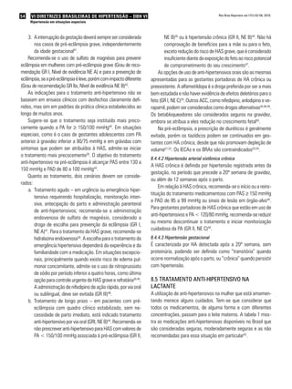 54   VI DIRETRIZES BRASILEIRAS DE HIPERTENSÃO – DBH VI                                                     Rev Bras Hipertens vol.17(1):52-56, 2010.

     Hipertensão em situações especiais



    3. A interrupção da gestação deverá sempre ser considerada               NE B)45 ou à hipertensão crônica (GR II, NE B)44. Não há
        nos casos de pré-eclâmpsia grave, independentemente                  comprovação de benefícios para a mãe ou para o feto,
        da idade gestacional41.                                              exceto redução do risco de HAS grave, que é considerado
    Recomenda-se o uso de sulfato de magnésio para prevenir                  insuficiente diante da exposição do feto ao risco potencial
eclâmpsia em mulheres com pré-eclâmpsia grave (Grau de reco-                 de comprometimento do seu crescimento47.
mendação GR I, Nível de evidência NE A) e para a prevenção de             As opções de uso de anti-hipertensivos orais são as mesmas
eclâmpsia, se a pré-eclâmpsia é leve, porém com impacto diferente     apresentadas para as gestantes portadoras de HA crônica ou
(Grau de recomendação GR IIa, Nível de evidência NE B)43.             preexistente. A alfametildopa é a droga preferida por ser a mais
    As indicações para o tratamento anti-hipertensivo não se          bem estudada e não haver evidência de efeitos deletérios para o
baseiam em ensaios clínicos com desfechos claramente defi-            feto (GR I, NE C)30. Outros ACC, como nifedipino, anlodipino e ve-
nidos, mas sim em padrões da prática clínica estabelecidos ao         rapamil, podem ser considerados como drogas alternativas44,48,49.
longo de muitos anos.                                                 Os betabloqueadores são considerados seguros na gravidez,
    Sugere-se que o tratamento seja instituído mais preco-            embora se atribua a eles redução no crescimento fetal50.
cemente quando a PA for ≥ 150/100 mmHg44. Em situações                    Na pré-eclâmpsia, a prescrição de diuréticos é geralmente
especiais, como é o caso de gestantes adolescentes com PA             evitada, porém os tiazídicos podem ser continuados em ges-
anterior à gravidez inferior a 90/75 mmHg e em grávidas com           tantes com HA crônica, desde que não promovam depleção de
sintomas que podem ser atribuídos à HAS, admite-se iniciar            volume51,52. Os IECAs e os BRAs são contraindicados53,54.
o tratamento mais precocemente30. O objetivo do tratamento
                                                                      8.4.4.2 Hipertensão arterial sistêmica crônica
anti-hipertensivo na pré-eclâmpsia é alcançar PAS entre 130 a
                                                                      A HAS crônica é definida por hipertensão registrada antes da
150 mmHg e PAD de 80 a 100 mmHg44.
                                                                      gestação, no período que precede a 20ª semana de gravidez,
    Quanto ao tratamento, dois cenários devem ser conside-
                                                                      ou além de 12 semanas após o parto.
rados:
                                                                           Em relação à HAS crônica, recomenda-se o início ou a reins-
    a. Tratamento agudo – em urgência ou emergência hiper-
                                                                      tituição do tratamento medicamentoso com PAS ≥ 150 mmHg
        tensiva requerendo hospitalização, monitoração inten-
                                                                      e PAD de 95 a 99 mmHg ou sinais de lesão em órgão-alvo44.
        siva, antecipação do parto e administração parenteral
                                                                      Para gestantes portadoras de HAS crônica que estão em uso de
        de anti-hipertensivos; recomenda-se a administração
                                                                      anti-hipertensivos e PA < 120/80 mmHg, recomenda-se reduzir
        endovenosa de sulfato de magnésio, considerado a
                                                                      ou mesmo descontinuar o tratamento e iniciar monitorização
        droga de escolha para prevenção da eclâmpsia (GR I,
                                                                      cuidadosa da PA (GR II, NE C)44.
        NE A)41. Para o tratamento da HAS grave, recomenda-se
        hidralazina endovenosa30. A escolha para o tratamento da      8.4.4.3 Hipertensão gestacional
        emergência hipertensiva dependerá da experiência e da         É caracterizada por HA detectada após a 20ª semana, sem
        familiaridade com a medicação. Em situações excepcio-         proteinúria, podendo ser definida como “transitória” quando
        nais, principalmente quando existe risco de edema pul-        ocorre normalização após o parto, ou “crônica” quando persistir
        monar concomitante, admite-se o uso de nitroprussiato         com hipertensão.
        de sódio por período inferior a quatro horas, como última
        opção para controle urgente da HAS grave e refratária30,45.   8.5 tRatamento anti-HiPeRtensivo na
        A administração de nifedipino de ação rápida, por via oral    lactante
        ou sublingual, deve ser evitada (GR III)46.                   A utilização de anti-hipertensivos na mulher que está amamen-
    b. Tratamento de longo prazo – em pacientes com pré-              tando merece alguns cuidados. Tem-se que considerar que
        eclâmpsia com quadro clínico estabilizado, sem ne-            todos os medicamentos, de alguma forma e com diferentes
        cessidade de parto imediato, está indicado tratamento         concentrações, passam para o leite materno. A tabela 1 mos-
        anti-hipertensivo por via oral (GRI, NE B)44. Recomenda-se    tra as medicações anti-hipertensivas disponíveis no Brasil que
        não prescrever anti-hipertensivo para HAS com valores de      são consideradas seguras, moderadamente seguras e as não
        PA < 150/100 mmHg associada à pré-eclâmpsia (GR II,           recomendadas para essa situação em particular55.
 