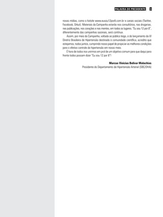 PALAVRA DO PRESIDENTE            3



novas mídias, como o hotsite www.eusou12por8.com.br e canais sociais (Twitter,
Facebook, Orkut). Materiais da Campanha estarão nos consultórios, nas drogarias,
nas publicações, nos corações e nas mentes, em todos os lugares. “Eu sou 12 por 8”,
diferentemente das campanhas sazonais, será contínua.
    Assim, por meio da Campanha, voltada ao público leigo, e do lançamento da VI
Diretriz Brasileira de Hipertensão destinada à comunidade científica, acredito que
estejamos, todos juntos, cumprindo nosso papel de propiciar as melhores condições
para o efetivo controle da hipertensão em nosso meio.
    É hora de todos nos unirmos em prol de um objetivo comum para que daqui para
frente todos possam dizer “Eu sou 12 por 8”!

                                         Marcus Vinícius Bolívar Malachias
                  Presidente do Departamento de Hipertensão Arterial (SBC/DHA)
 