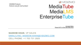 VIDIZMO Products
Features vary for each product

MediaTube
MediaLMS
EnterpriseTube
Animated Slides
Please hit‘F5’ or Click Start Slide Show

NADEEM KHAN, VP SALES
EMAIL/LYNC: NADEEM.KHAN@VIDIZMO.COM
CELL PHONE: +1 703 731 2925

 