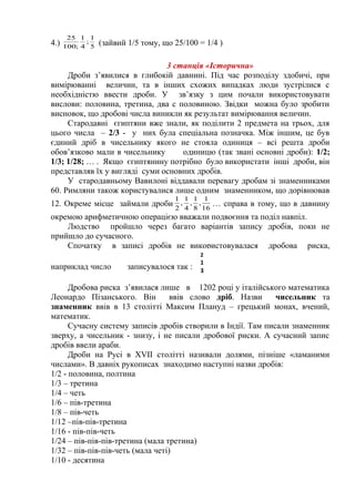 4.) 5
1
;
4
1
;100
25
(зайвий 1/5 тому, що 25/100 = 1/4 )
3 станція «Історична»
Дроби з’явилися в глибокій давнині. Під час розподілу здобичі, при
вимірюванні величин, та в інших схожих випадках люди зустрілися с
необхідністю ввести дроби. У зв’язку з цим почали використовувати
вислови: половина, третина, два с половиною. Звідки можна було зробити
висновок, що дробові числа виникли як результат вимірювання величин.
Стародавні єгиптяни вже знали, як поділити 2 предмета на трьох, для
цього числа – 2/3 - у них була спеціальна позначка. Між іншим, це був
єдиний дріб в чисельнику якого не стояла одиниця – всі решта дроби
обов’язково мали в чисельнику одиницю (так звані основні дроби): 1/2;
1/3; 1/28; … . Якщо єгиптянину потрібно було використати інші дроби, він
представляв їх у вигляді суми основних дробів.
У стародавньому Вавилоні віддавали перевагу дробам зі знаменниками
60. Римляни також користувалися лише одним знаменником, що дорівнював
12. Окреме місце займали дроби 16
1
,
8
1
,
4
1
,
2
1
… справа в тому, що в давнину
окремою арифметичною операцією вважали подвоєння та поділ навпіл.
Людство пройшло через багато варіантів запису дробів, поки не
прийшло до сучасного.
Спочатку в записі дробів не використовувалася дробова риска,
наприклад число записувалося так :
Дробова риска з’явилася лише в 1202 році у італійського математика
Леонардо Пізанського. Він ввів слово дріб. Назви чисельник та
знаменник ввів в 13 столітті Максим Плануд – грецький монах, вчений,
математик.
Сучасну систему записів дробів створили в Індії. Там писали знаменник
зверху, а чисельник - знизу, і не писали дробової риски. А сучасний запис
дробів ввели араби.
Дроби на Русі в XVII столітті називали долями, пізніше «ламаними
числами». В давніх рукописах знаходимо наступні назви дробів:
1/2 - половина, полтина
1/3 – третина
1/4 – четь
1/6 – пів-третина
1/8 – пів-четь
1/12 –пів-пів-третина
1/16 - пів-пів-четь
1/24 – пів-пів-пів-третина (мала третина)
1/32 – пів-пів-пів-четь (мала четі)
1/10 - десятина
2
1
3
 