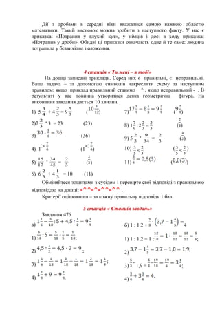 Дії з дробами в середні віки вважалися самою важкою областю
математики. Такий висновок можна зробити з наступного факту. У нас є
приказка: «Потрапив у глухий кут», у німців і досі в ходу приказка:
«Потрапив у дроби». Обидві ці приказки означають одне й те саме: людина
потрапила у безвихідне положення.
4 станція « Ти мені – я тобі»
На дошці записані приклади. Серед них є правильні, є неправильні.
Ваша задача – за допомогою символів накреслити схему за наступним
правилом: якщо приклад правильний ставимо ^ , якщо неправильний - . В
результаті у вас повинна утворитися деяка геометрична фігура. На
виконання завдання дається 10 хвилин.
1) 5 4
3
+ 4 3
2
= 9 7
5
( )
2)7 3
2
3 = 23 (23)
3) (36)
4) 1 (1 )
5) 17
15
45
34
= 3
2
( )
6) 6 3
2
+ 4 3
1
= 10 (11)
7) ( )
8)
3
2
3
2
2:
9
7
1 = ( )
9) 5 3
2
34
9
= 3
2
( )
10)
3
2
5
3
< (
3
2
5
3
< )
11) ( )
Обміняйтеся зошитами з сусідом і перевірте свої відповіді з правильною
відповіддю на дошці: -^^-^-^^-^^ .
Критерії оцінювання – за кожну правильну відповідь 1 бал
5 станція « Станція завдань»
Завдання 476
а)
1) ;
2) ;
3)
4) .
б) 1 : 1,2 + 4
1) 1 : 1,2 = 1 : ;
2)
3) 1,9 = ;
4)
 