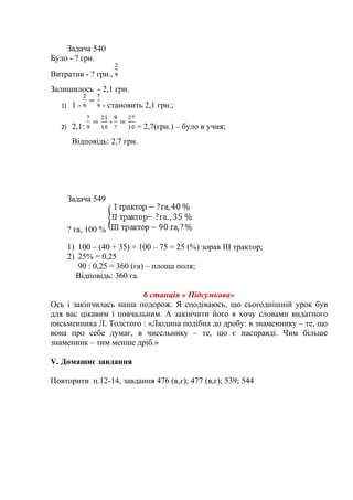 Задача 540
Було - ? грн.
Витратив - ? грн.,
Залишилось - 2,1 грн.
1) 1 - - становить 2,1 грн.;
2) 2,1: = 2,7(грн.) – було в учня;
Відповідь: 2,7 грн.
Задача 549
? га, 100 %
1) 100 – (40 + 35) = 100 – 75 = 25 (%) зорав ІІІ трактор;
2) 25% = 0,25
90 : 0,25 = 360 (га) – площа поля;
Відповідь: 360 га.
6 станція « Підсумкова»
Ось і закінчилась наша подорож. Я сподіваюсь, що сьогоднішній урок був
для вас цікавим і повчальним. А закінчити його я хочу словами видатного
письменника Л. Толстого : «Людина подібна до дробу: в знаменнику – те, що
вона про себе думає, в чисельнику – те, що є насправді. Чим більше
знаменник – тим менше дріб.»
V. Домашнє завдання
Повторити п.12-14, завдання 476 (в,г); 477 (в,г); 539; 544
 