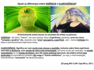 Quais as diferenças entre VIDÊNCIA e CLARIVIDÊNCIA?
Primeiramente vamos buscar os conceitos de ambas as palavras:
VIDÊNCIA = do latim “Videns”: ver com clareza. Para o Espiritismo, portanto, seria ver como
“lampejos, quadros” etc., durante uma “crise” passageira, superficial, com clareza limitada dos
fatos e acontecimentos espirituais vistos.
CLARIVIDÊNCIA: Significa ver com muito mais clareza e exatidão, inclusive sobre fatos espirituais
ocorridos à distância, num estado de alma mais emancipado, tal como se dá, por exemplo, no estado
sonambúlico ou no estado de êxtase, que são crises anímicas (pessoais, da própria alma) mais
profundas.(a clarividência também não exige o “transe mediúnico”, ou seja, a intermediação,
interveniência “necessária” de desencarnados).
(LE perg.447 e LM- Cap.XIV p. 167 )
 