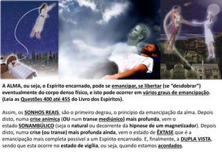 A ALMA, ou seja, o Espírito encarnado, pode se emancipar, se libertar (se “desdobrar”)
eventualmente do corpo denso físico, e isto pode ocorrer em vários graus de emancipação.
(Leia as Questões 400 até 455 do Livro dos Espíritos).
Assim, os SONHOS REAIS, são o primeiro degrau, o princípio da emancipação da alma. Depois
disto, numa crise anímica (OU num transe mediúnico) mais profunda, vem o
estado SONAMBÚLICO (seja o natural ou decorrente da hipnose de um magnetizador). Depois
disto, numa crise (ou transe) mais profunda ainda, vem o estado de ÊXTASE que é a
emancipação mais completa possível a um Espírito encarnado. E, finalmente, a DUPLA VISTA,
sendo que esta ocorre no estado de vigília, ou seja, quando estamos acordados.
 
