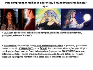 Para compreender melhor as diferenças, é muito importante lembrar
que:
A VIDÊNCIA pode ocorrer até no estado de vigília, acordado (numa crise superficial,
passageira, tal como “flashes”)
A clarividência sempre exige uma MAIOR emancipação da alma e, portanto, “geralmente”
ocorre no estado SONAMBÚLICO ou de ÊXTASE. Por outro lado, há exceções, pois é lógico
que Espíritos Superiores ou Puros (tal como Jesus), possuem a CLARIVIDÊNCIA mesmo
estando acordados , devido à facilidade de emancipação da alma deles e dos frouxos
laços que o perispírito mantém com o corpo denso, enquanto estão encarnados.
 