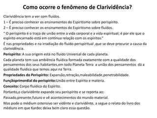 Como ocorre o fenômeno de Clarividência?
Clarividência tem a ver com fluídos.
1 – É preciso conhecer os ensinamentos do Espiritismo sobre perispírito.
2 – É preciso conhecer os ensinamentos do Espiritismo sobre fluídos.
“ O perispírito é o traço de união entre a vida corporal e a vida espíritual; é por ele que o
espírito encarnado está em contínua relação com os espíritos.”
É nas propriedades e na irradiação do fluído perispíritual ,que se deve procurar a causa da
clarividência.
Perispírito: A sua origem está no fluído Universal de cada planeta.
Cada planeta tem sua ambiência fluídica formada exatamente com a qualidade dos
pensamentos dos seus habitantes,em todo Planeta Terra a união dos pensamentos dá a
qualidade fluídica que temos aqui na Terra.
Propriedades do Perispírito: Expansão,retração,maleabilidade,penetrabilidade.
Funçãoprimordial do perispírito:União entre Espírito e matéria.
Conceito: Corpo fluídico do Espírito.
Portanto,o clarividênte expande seu perispírito e se reporta ao:
Passado,presente,futuro e vê acontecimentos do mundo material.
Mas pode o médium ostensivo ser vidênte e clarividênte, a segue o relato do livro dos
médiuns em que Kardec deixa bem claro essa questão.
 