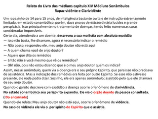 Relato do Livro dos médiuns capítulo XIV Médiuns Sonâmbulos
Rapaz vidênte e Clarividênte
Um rapazinho de 14 para 15 anos, de inteligência bastante curta e de instrução extremamente
limitada, em estado sonambúlico, porém, dava provas de extraordinária lucidez e grande
perspicácia. Isso principalmente no tratamento de doenças, tendo feito numerosas curas
consideradas impossíveis.
Certo dia, atendendo a um doente, descreveu a sua moléstia com absoluta exatidão
— Isso não basta, lhe disseram, agora é necessário indicar o remédio
— Não posso, respondeu ele, meu anjo doutor não está aqui
— A quem chama você de anjo doutor?
— Aquele que dita os remédios
— Então não é você mesmo que vê os remédios?
— Oh! não, pois não estou dizendo que é o meu anjo doutor quem os indica?
Assim, nesse sonâmbulo, quem via a doença era o seu próprio Espírito, que para isso não precisava
de assistência. Mas a indicação dos remédios era feita por outro Espírito. Se esse não estivesse
presente, ele nada podia dizer. Sozinho, ele era apenas sonâmbulo; assistido pelo que ele chamava
de seu anjo doutor.
Quando o garoto descreve com exatidão a doença ocorre o fenômeno de clarividência.
No estado sonambúlico seu perispírito expandiu. Ele via o orgão doente da pessoa consultada.
( Do encarnado)
Quando ele relata: Meu anjo doutor não está aqui, ocorre o fenômeno de vidência.
No caso de vidência ele via o perispírito do Espírito que o assistia.
 