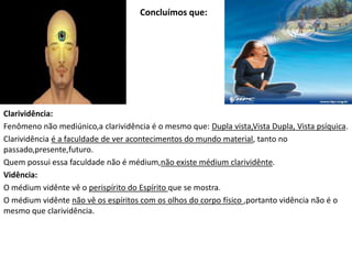 Concluímos que:
Clarividência:
Fenômeno não mediúnico,a clarividência é o mesmo que: Dupla vista,Vista Dupla, Vista psíquica.
Clarividência é a faculdade de ver acontecimentos do mundo material, tanto no
passado,presente,futuro.
Quem possui essa faculdade não é médium,não existe médium clarividênte.
Vidência:
O médium vidênte vê o perispírito do Espírito que se mostra.
O médium vidênte não vê os espíritos com os olhos do corpo físico ,portanto vidência não é o
mesmo que clarividência.
 