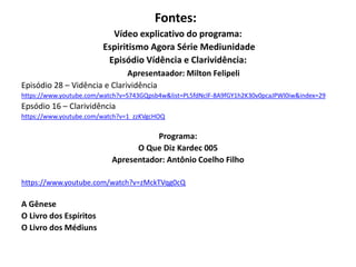 Fontes:
Vídeo explicativo do programa:
Espiritismo Agora Série Mediunidade
Episódio Vídência e Clarividência:
Apresentaador: Milton Felipeli
Episódio 28 – Vidência e Clarividência
https://www.youtube.com/watch?v=S743GQpsb4w&list=PL5fdNclF-8A9fGY1h2K30v0pcaJPWl0iw&index=29
Epsódio 16 – Clarividência
https://www.youtube.com/watch?v=1_zzKVgcHOQ
Programa:
O Que Diz Kardec 005
Apresentador: Antônio Coelho Filho
https://www.youtube.com/watch?v=zMckTVqg0cQ
A Gênese
O Livro dos Espíritos
O Livro dos Médiuns
 