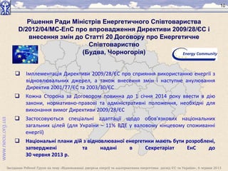Засідання Робочої Групи на тему «Відновлювані джерела енергії та альтернативна енергетика: досвід ЄС та України», 6 червня 2013
10
 Імплементація Директиви 2009/28/ЄC про сприяння використанню енергії з
відновлювальних джерел, а також внесення змін і наступне анулювання
Директив 2001/77/ЄС та 2003/30/ЄС
 Кожна Сторона за Договором повинна до 1 січня 2014 року ввести в дію
закони, нормативно-правові та адміністративні положення, необхідні для
виконання вимог Директиви 2009/28/ЄС
 Застосовуються спеціальні адаптації щодо обов'язкових національних
загальних цілей (для України – 11% ВДЕ у валовому кінцевому споживанні
енергії)
 Національні плани дій з відновлюваної енергетики мають бути розроблені,
затверджені та надані в Секретаріат ЕнС до
30 червня 2013 р.
Рішення Ради Міністрів Енергетичного Співтовариства
D/2012/04/MC-EnC про впровадження Директиви 2009/28/ЄС і
внесення змін до Статті 20 Договору про Енергетичне
Співтовариство
(Будва, Чорногорія)
 