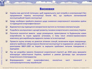 Засідання Робочої Групи на тему «Відновлювані джерела енергії та альтернативна енергетика: досвід ЄС та України», 6 червня 2013
14
 Україна має достатній потенціал, щоб задовольнити свої потреби в електроенергії без
продовження терміну експлуатації блоків АЕС, що пройшли запланований
експлуатаційний термін експлуатації
 Уряду необхідно прийняти рішення щодо зниження енергоємності економіки країни
та підвищення енергоефективності
 Відмовитися від підвищення використання вугілля на теплових електростанціях
 Розробити альтернативні сценарії розвитку паливно-енергетичного комплексу України
 Посилити екологічні вимоги щодо розміщення, проектування та будівництва нових
енергоблоків та інших ядерних установок, в тому числі атомно-промислового
комплексу для виробництва ядерного палива та їх експлуатації
 Провести оцінку впливу на довкілля атомних станцій, включаючи водне середовище,
вивчити проблеми обґрунтування безпечної експлуатації та подовження ресурсу АЕС з
реакторами ВВЕР-1000 на Україні та вирішити проблемні питання поводження з
відходами
 Під час розробки проекту Оновленої енергетичної стратегії до 2030 року врахувати
міжнародні зобов’язання України, прийняті в рамках Договору про заснування
Енергетичного Співтовариства
 Впроваджувати нові енергоефективні, екологічно чисті технології у
електроенергетичному виробництві
 