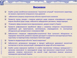 Засідання Робочої Групи на тему «Відновлювані джерела енергії та альтернативна енергетика: досвід ЄС та України», 6 червня 2013
15
 Знайти шляхи запобігання виникненню "нештатних ситуацій" техногенного характеру,
які можуть спричинити погіршення стану довкілля
 забезпечити охорону енергетичних об'єктів стратегічного значення
 Провести оцінку заходів з охорони довкілля щодо охорони атмосферного повітря,
водних басейнів (рідкі скиди, небезпечні забруднюючі речовини, тверді відходи)
 Розвивати сферу використання відновлюваних джерел енергії в Україні
 Провести реформування виробничої сфери у напрямку створення спеціалізованих
виробництв для проектування, виготовлення, впровадження та експлуатації
обладнання для використання і споживання ВДЕ
 Забезпечити створення інформаційно-аналітичної бази сучасного обладнання та
передових технологій, розвиток науково-дослідної та проектно-конструкторської бази,
підготовку та перепідготовку інженерно-технічних кадрів
 Провести модернізацію об'єктів "малої енергетики“
 Забезпечити дотримання процедур в процесі здійснення державної екологічної
експертизи в частині консультацій з громадськістю щодо об’єктів енергетики
 Знайти шляхи вирішення проблем та знайти перспективи співпраці громадськості з
органами виконавчої та законодавчої влади при визначенні енергетичної політики
держави, зокрема своєчасного (на ранній стадії підготовки рішень) залучення
громадських організацій України
 