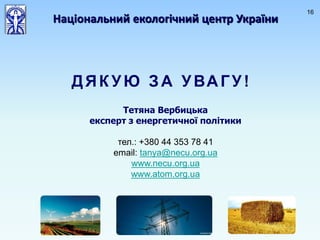 16
ДЯК УЮ ЗА УВАГУ!
Національний екологічний центр України
Тетяна Вербицька
експерт з енергетичної політики
тел.: +380 44 353 78 41
email: tanya@necu.org.ua
www.necu.org.ua
www.atom.org.ua
 