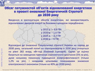 Засідання Робочої Групи на тему «Відновлювані джерела енергії та альтернативна енергетика: досвід ЄС та України», 6 червня 2013
6
Введення в експлуатацію обєктів енергетики, які використовують
відновлювані джерела енергії за базовим сценарієм передбачено:
у 2015 р. – 0,6 ГВт
у 2020 р. – 1,6 ГВт
у 2025 р. – 3,3 ГВт
у 2030 р. – 6 ГВт
Відповідно до оновленої Енергетичної стратегії України на період до
2030 року, загальний попит на електроенергію в 2030 році очікується
на рівні 282 млрд. кВт-год (базовий сценарій). Однак ця оцінка
базується на завищених прогнозах економічного зростання (5% на рік),
дуже низькому показнику підвищення енергоефективності (тільки
1,2% на рік), і низькими цільовими показниками зниження
електроємності економіки (тільки на 40% до 2030 року).
 