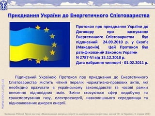 Засідання Робочої Групи на тему «Відновлювані джерела енергії та альтернативна енергетика: досвід ЄС та України», 6 червня 2013
9
Протокол про приєднання України до
Договору про заснування
Енергетичного Співтовариства був
підписаний 24.09.2010 р. у Скоп’є
(Македонія). Цей Протокол був
ратифікований Законом України
N 2787-VI від 15.12.2010 р.
Дата набрання чинності - 01.02.2011 р.
Підписаний Україною Протокол про приєднання до Енергетичного
Співтовариства містить чіткий перелік нормативно-правових актів, які
необхідно врахувати в українському законодавстві та часові рамки
внесення відповідних змін. Зміни стосуються сфер видобутку та
транспортування газу, електроенергії, навколишнього середовища та
відновлюваних джерел енергії.
 