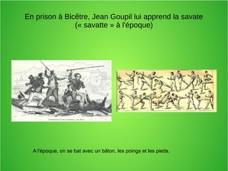 En prison à Bicêtre, Jean Goupil lui apprend la savate
(« savatte » à l'époque)
A l'époque, on se bat avec un bâton, les poings et les pieds.
 