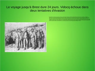 Le voyage jusqu'à Brest dure 24 jours. Vidocq échoue dans
deux tentatives d'évasion
●
Particulièrement nombreuse (107 forçats au départ, le convoi faisant son plein de condamnés supplémentaires le long du parcours, 24 gardes, un brigadier, 4
gendarmes) car les prisons regorgent alors de condamnés au bagne ou aux galères, cette "chaîne de Brest" quitte Paris le 29 mai 1793, parvient à Alençon début
juin : à Pré-en-Pail, trois forçats s'échappent dans la nuit du 4 au 5 juin 1793; la "chaîne" est à Laval le 7 juin. Parvenus « au bourg de Broons-sur-Vilaine, les
condamnés se soulèvent à nouveau. Couchés sur le carreau de la halle, ils exigent que le chef de la chaîne leur fournisse à chacun une botte de foin. Le conducteur
se résigne, se procure le foin, mais le tumulte a permis à une quarantaine de forçats de couper leurs fers, au moyen de couteaux dentelés et de limes qui leur avaient
été glissés. Il faut faire appel à la Garde nationale ». À Lamballe, le 16 juin 1793, enfermés dans l'ancienne église des Augustins, les forçats tentent à nouveau de se
mutiner. Finalement la chaîne, forte de 330 hommes en tout, parvient à Brest le 21 juin 1793 ayant perdu 20 évadés et 7 morts
 